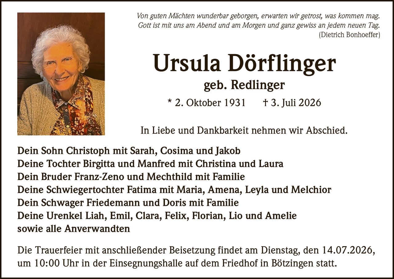 <p><i>Von guten Mächten wunderbar geborgen, erwarten wir getrost, was kommen mag.
Gott ist mit uns am Abend und am Morgen und ganz gewiss an jedem neuen Tag.
(Dietrich Bonhoeffer)</i></p>

<p><strong>Ursula Dörflinger</strong><br>
geb. Redlinger<br>
* 2. Oktober 1931 † 3. Juli 2026</p>

<p>In Liebe und Dankbarkeit nehmen wir Abschied.</p>

<p>Dein Sohn Christoph mit Sarah, Cosima und Jakob<br>
Deine Tochter Birgitta und Manfred mit Christina und Laura<br>
Dein Bruder Franz-Zeno und Mechthild mit Familie<br>
Deine Schwiegertochter Fatima mit Maria, Amena, Leyla und Melchior<br>
Dein Schwager Friedemann und Doris mit Familie<br>
Deine Urenkel Liah, Emil, Clara, Felix, Florian, Lio und Amelie<br>
sowie alle Anverwandten</p>

<p>Die Trauerfeier mit anschließender Beisetzung findet am Dienstag, den 14.07.2026, um 10:00 Uhr in der Einsegnungshalle auf dem Friedhof in Bötzingen statt.</p>