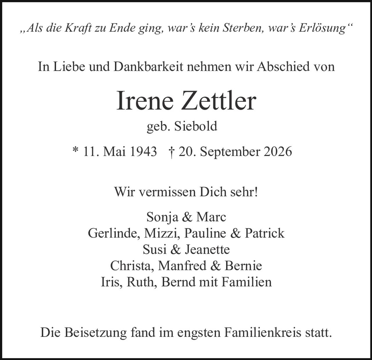 <p><i>„Als die Kraft zu Ende ging, war's kein Sterben, war's Erlösung"</i></p><p>In Liebe und Dankbarkeit nehmen wir Abschied von</p><p><strong>Irene Zettler</strong></p><p>geb. Siebold</p><p>* 11. Mai 1943 † 20. September 2026</p><p>Wir vermissen Dich sehr!</p><p>Sonja & Marc<br/>Gerlinde, Mizzi, Pauline & Patrick<br/>Susi & Jeanette<br/>Christa, Manfred & Bernie<br/>Iris, Ruth, Bernd mit Familien</p><p>Die Beisetzung fand im engsten Familienkreis statt.</p>