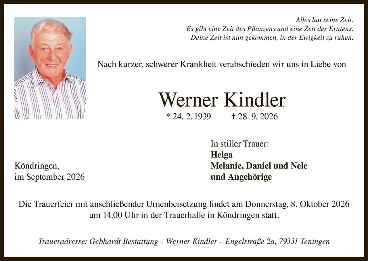 <p><i>Alles hat seine Zeit.<br>Es gibt eine Zeit des Pflanzens und eine Zeit des Erntens.<br>Deine Zeit ist nun gekommen, in der Ewigkeit zu ruhen.</i></p><p>Nach kurzer, schwerer Krankheit verabschieden wir uns in Liebe von</p><p><strong>Werner Kindler</strong><br>* 24. 2. 1939 † 28. 9. 2026</p><p>In stiller Trauer:<br><strong>Helga</strong><br>Köndringen, <strong>Melanie, Daniel und Nele</strong><br>im September 2026 und Angehörige</p><p>Die Trauerfeier mit anschließender Urnenbeisetzung findet am Donnerstag, 8. Oktober 2026<br>um 14.00 Uhr in der Trauerhalle in Köndringen statt.</p><p><i>Traueradresse: Gebhardt Bestattung – Werner Kindler – Engelstraße 2a, 79331 Teningen</i></p>