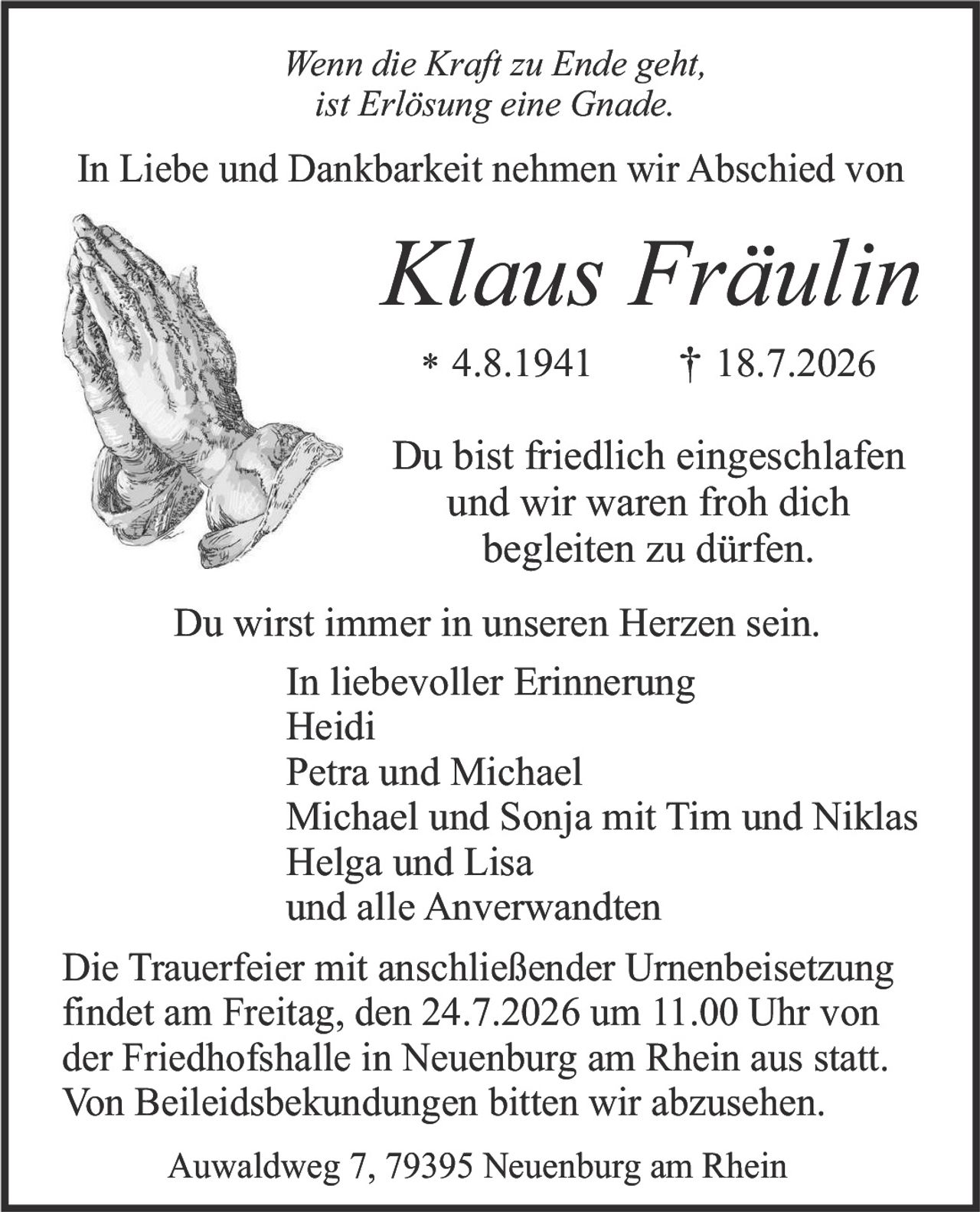 <p><i>Wenn die Kraft zu Ende geht,<br>ist Erlösung eine Gnade.</i></p>

<p>In Liebe und Dankbarkeit nehmen wir Abschied von</p>

<p><strong>Klaus Fräulin</strong></p>

<p>* 4.8.1941  † 18.7.2026</p>

<p>Du bist friedlich eingeschlafen<br>und wir waren froh dich<br>begleiten zu dürfen.</p>

<p>Du wirst immer in unseren Herzen sein.<br>In liebevoller Erinnerung<br>Heidi<br>Petra und Michael<br>Michael und Sonja mit Tim und Niklas<br>Helga und Lisa<br>und alle Anverwandten</p>

<p>Die Trauerfeier mit anschließender Urnenbeisetzung findet am Freitag, den 24.7.2026 um 11.00 Uhr von der Friedhofshalle in Neuenburg am Rhein aus statt. Von Beileigsbekudungen bitten wir abzusehen.</p>

<p>Auwaldweg 7, 79395 Neuenburg am Rhein</p>