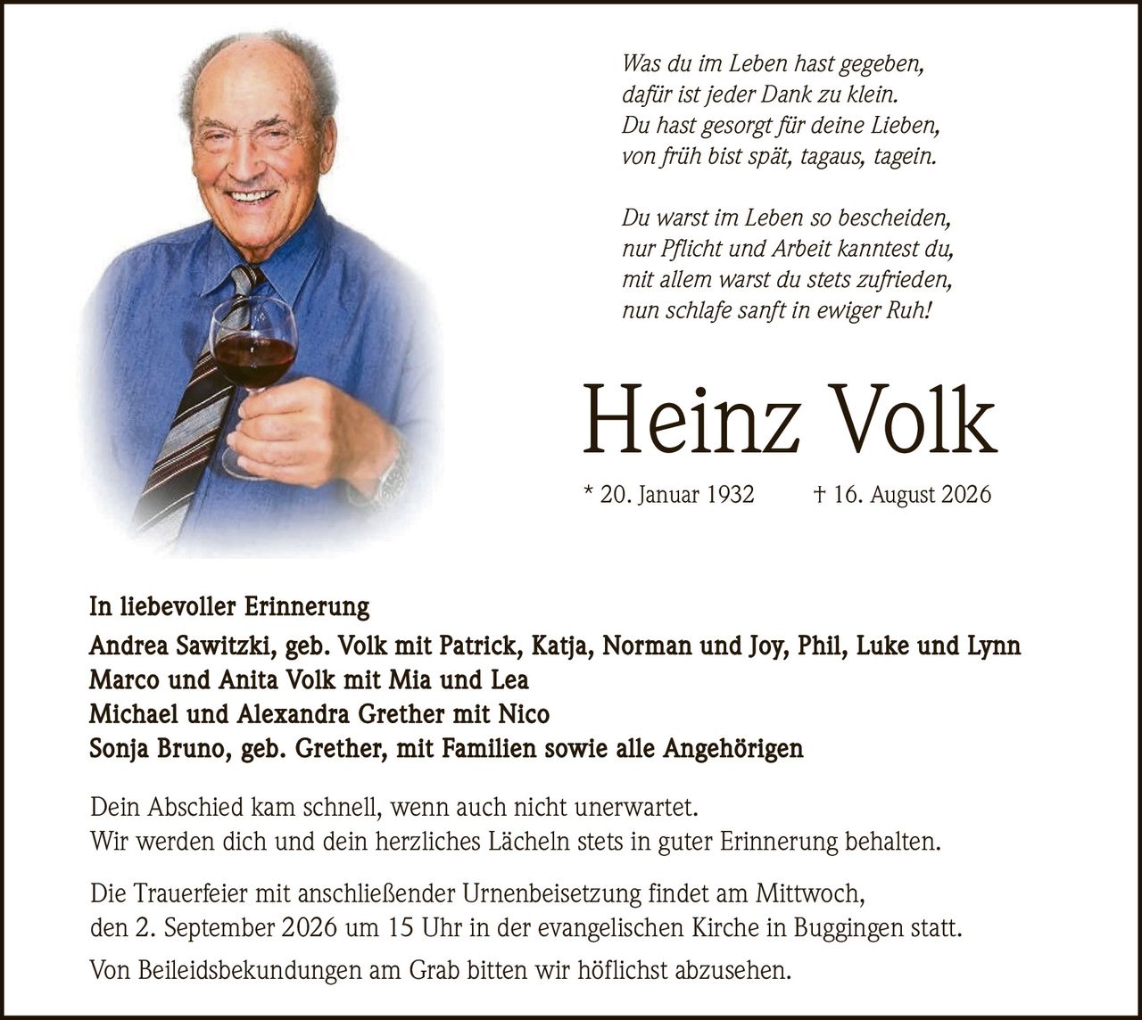 <p><i>Was du im Leben hast gegeben,<br>dafür ist jeder Dank zu klein.<br>Du hast gesorgt für deine Lieben,<br>von früh bist spät, tagaus, tagein.</i></p>

<p><i>Du warst im Leben so bescheiden,<br>nur Pflicht und Arbeit kanntest du,<br>mit allem warst du stets zufrieden,<br>nun schlafe sanft in ewiger Ruh!</i></p>

<p><strong>Heinz Volk</strong><br>* 20. Januar 1932 † 16. August 2026</p>

<p><strong>In liebevoller Erinnerung</strong><br>Andrea Sawitzki, geb. Volk mit Patrick, Katja, Norman und Joy, Phil, Luke und Lynn<br>Marco und Anita Volk mit Mia und Lea<br>Michael und Alexandra Grether mit Nico<br>Sonja Bruno, geb. Grether, mit Familien sowie alle Angehörigen</p>

<p>Dein Abschied kam schnell, wenn auch nicht unerwartet.<br>Wir werden dich und dein herzliches Lächeln stets in guter Erinnerung behalten.</p>

<p>Die Trauerfeier mit anschließender Urnenbeisetzung findet am Mittwoch,<br>den 2. September 2026 um 15 Uhr in der evangelischen Kirche in Buggingen statt.</p>

<p>Von Beileidsbekundungen am Grab bitten wir höflichst abzusehen.</p>