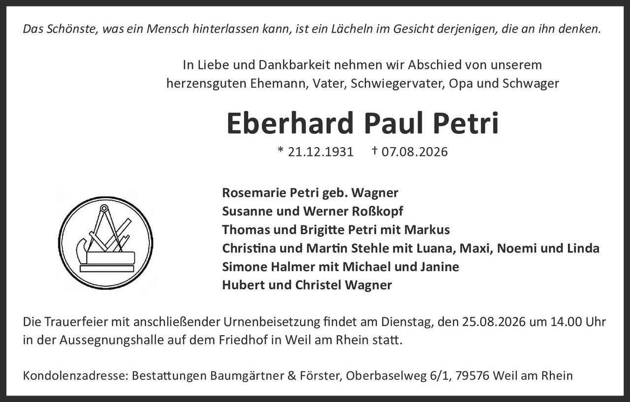 <p><i>Das Schönste, was ein Mensch hinterlassen kann, ist ein Lächeln im Gesicht derjenigen, die an ihn denken.</i></p>

<p>In Liebe und Dankbarkeit nehmen wir Abschied von unserem herzensguten Ehemann, Vater, Schwiegervater, Opa und Schwager</p>

<p><strong>Eberhard Paul Petri</strong><br>
* 21.12.1931  † 07.08.2026</p>

<p>Rosemarie Petri geb. Wagner<br>
Susanne und Werner Roßkopf<br>
Thomas und Brigitte Petri mit Markus<br>
Christina und Martin Stehle mit Luana, Maxi, Noemi und Linda<br>
Simone Halmer mit Michael und Janine<br>
Hubert und Christel Wagner</p>

<p>Die Trauerfeier mit anschließender Urnenbeisetzung findet am Dienstag, den 25.08.2026 um 14.00 Uhr in der Aussegnungshalle auf dem Friedhof in Weil am Rhein statt.</p>

<p>Kondolenzadresse: Bestattungen Baumgärtner & Förster, Oberbaselweg 6/1, 79576 Weil am Rhein</p>
