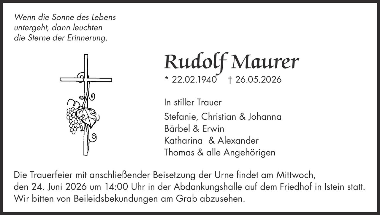 <i>Wenn die Sonne des Lebens untergeht, dann leuchten die Sterne der Erinnerung.</i><br><br><strong>Rudolf Maurer</strong><br>* 22.02.1940 † 26.05.2026<br><br><strong>In stiller Trauer</strong><br>Stefanie, Christian & Johanna<br>Bärbel & Erwin<br>Katharina & Alexander<br>Thomas & alle Angehörigen<br><br>Die Trauerfeier mit anschließender Beisetzung der Urne findet am Mittwoch, den 24. Juni 2026 um 14:00 Uhr in der Abdankungshalle auf dem Friedhof in Istein statt. Wir bitten von Beileidsbekundungen am Grab abzusehen.