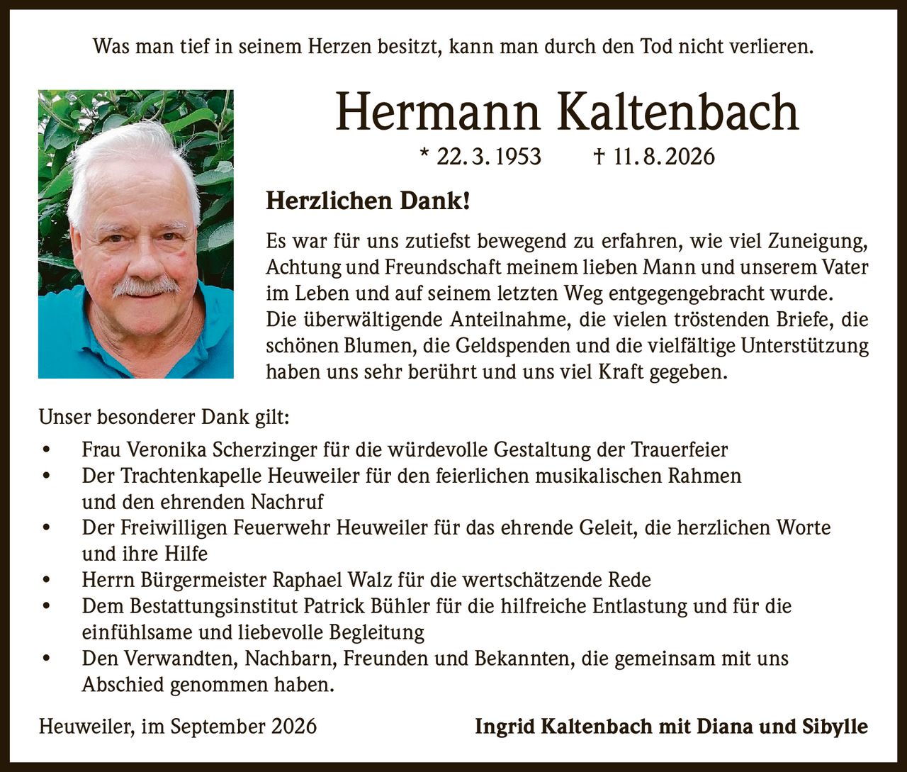 <p><i>Was man tief in seinem Herzen besitzt, kann man durch den Tod nicht verlieren.</i></p>

<p><strong>Hermann Kaltenbach</strong><br>* 22. 3. 1953     † 11. 8. 2026</p>

<p><strong>Herzlichen Dank!</strong></p>

<p>Es war für uns zutiefst bewegend zu erfahren, wie viel Zuneigung, Achtung und Freundschaft meinem lieben Mann und unserem Vater im Leben und auf seinem letzten Weg entgegengebracht wurde. Die überwältigende Anteilnahme, die vielen tröstenden Briefe, die schönen Blumen, die Geldspenden und die vielfältige Unterstützung haben uns sehr berührt und uns viel Kraft gegeben.</p>

<p><strong>Unser besonderer Dank gilt:</strong></p>

<ul>
<li>Frau Veronika Scherzinger für die würdevolle Gestaltung der Trauerfeier</li>
<li>Der Trachtenkapelle Heuweiler für den feierlichen musikalischen Rahmen und den ehrenden Nachruf</li>
<li>Der Freiwilligen Feuerwehr Heuweiler für das ehrende Geleit, die herzlichen Worte und ihre Hilfe</li>
<li>Herrn Bürgermeister Raphael Walz für die wertschätzende Rede</li>
<li>Dem Bestattungsinstitut Patrick Bühler für die hilfreiche Entlastung und für die einfühlsame und liebevolle Begleitung</li>
<li>Den Verwandten, Nachbarn, Freunden und Bekannten, die gemeinsam mit uns Abschied genommen haben.</li>
</ul>

<p>Heuweiler, im September 2026     <strong>Ingrid Kaltenbach mit Diana und Sibylle</strong></p>