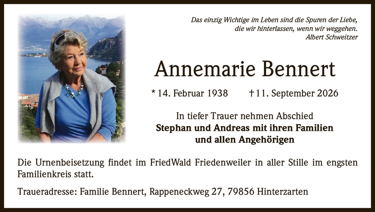 <p>Das einzig Wichtige im Leben sind die Spuren der Liebe, die wir hinterlassen, wenn wir weggehen.<br><i>Albert Schweitzer</i></p><p><strong>Annemarie Bennert</strong><br>* 14. Februar 1938 † 11. September 2026</p><p>In tiefer Trauer nehmen Abschied<br><strong>Stephan und Andreas mit ihren Familien und allen Angehörigen</strong></p><p>Die Urnenbeisetzung findet im FriedWald Friedenweiler in aller Stille im engsten Familienkreis statt.</p><p>Traueradresse: Familie Bennert, Rappeneckweg 27, 79856 Hinterzarten</p>