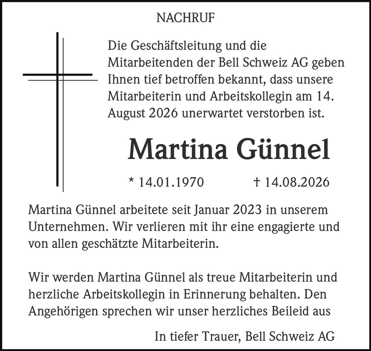 <p>Die Geschäftsleitung und die Mitarbeitenden der Bell Schweiz AG geben Ihnen tief betroffen bekannt, dass unsere Mitarbeiterin und Arbeitskollegin am 14. August 2026 unerwartet verstorben ist.</p>

<p><strong>Martina Günnel</strong><br>* 14.01.1970 † 14.08.2026</p>

<p>Martina Günnel arbeitete seit Januar 2023 in unserem Unternehmen. Wir verlieren mit ihr eine engagierte und von allen geschätzte Mitarbeiterin.</p>

<p>Wir werden Martina Günnel als treue Mitarbeiterin und herzliche Arbeitskollegin in Erinnerung behalten. Den Angehörigen sprechen wir unser herzliches Beileid aus</p>

<p>In tiefer Trauer, Bell Schweiz AG</p>