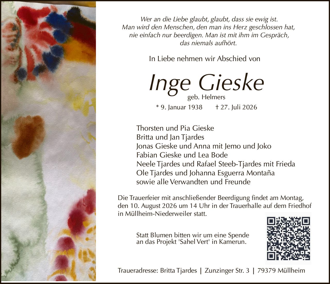 <p>Wer an die Liebe glaubt, glaubt, dass sie ewig ist.
Man wird den Menschen, den man ins Herz geschlossen hat, 
nie einfach nur beerdigen. Man ist mit ihm im Gespräch,
das niemals aufhört.</p>

<p>In Liebe nehmen wir Abschied von</p>

<p><strong>Inge Gieske</strong><br>
geb. Helmers<br>
* 9. Januar 1938 † 27. Juli 2026</p>

<p>Thorsten und Pia Gieske<br>
Britta und Jan Tjardes<br>
Jonas Gieske und Anna mit Jemo und Joko<br>
Fabian Gieske und Lea Bode<br>
Neele Tjardes und Rafael Steeb-Tjardes mit Frieda<br>
Ole Tjardes und Johanna Esguerra Montaña<br>
sowie alle Verwandten und Freunde</p>

<p>Die Trauerfeier mit anschließender Beerdigung findet am Montag,
den 10. August 2026 um 14 Uhr in der Trauerhalle auf dem Friedhof
in Müllheim-Niederweiler statt.</p>

<p>Traueradresse: Britta Tjardes | Zunzinger Str. 3 | 79379 Müllheim</p>

<p>Statt Blumen bitten wir um eine Spende
an das Projekt 'Sahel Vert' in Kamerun.</p>