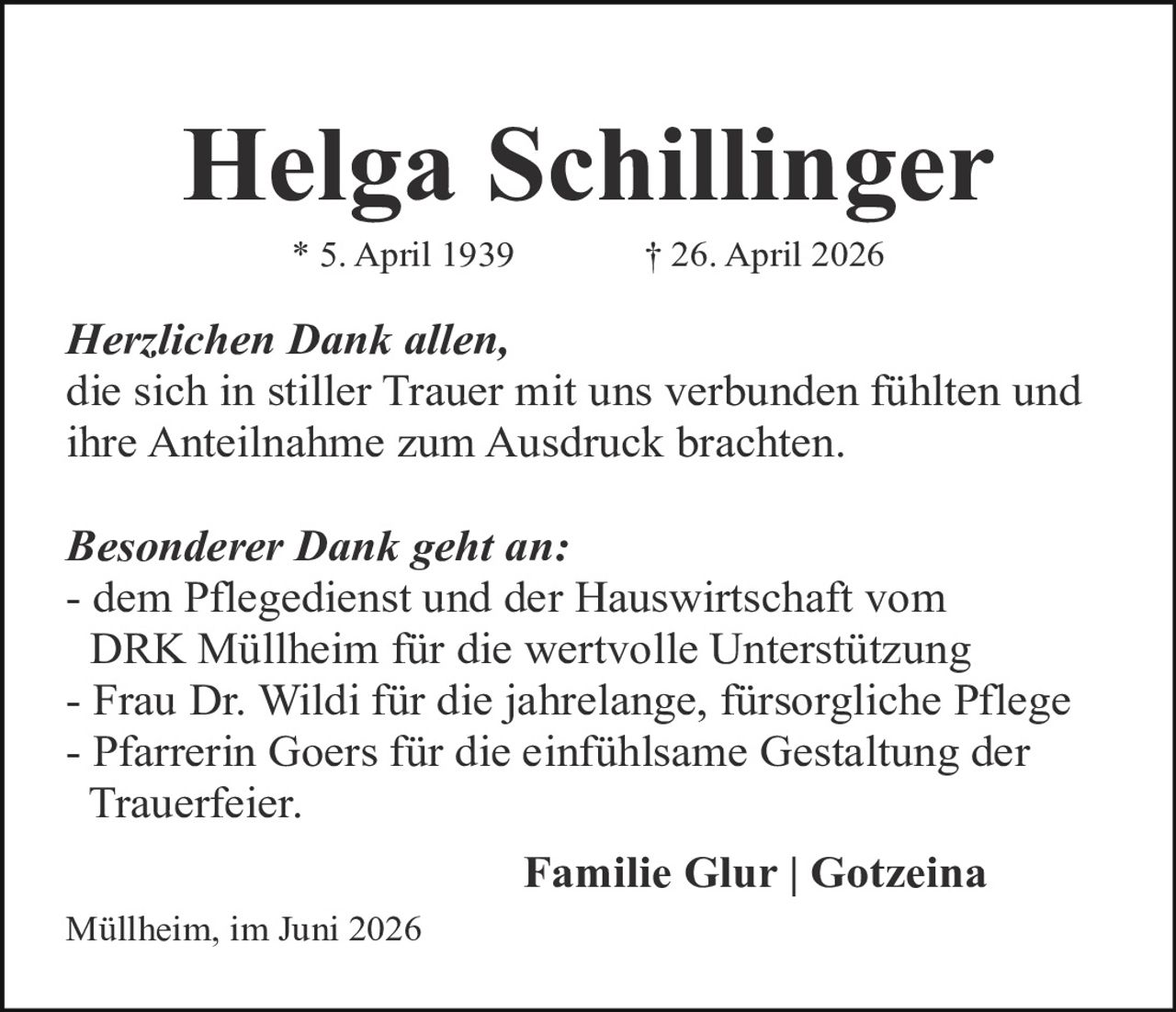 <p><strong>Helga Schillinger</strong><br>* 5. April 1939   † 26. April 2026</p><p><i>Herzlichen Dank allen,</i><br>die sich in stiller Trauer mit uns verbunden fühlten und ihre Anteilnahme zum Ausdruck brachten.</p><p><i>Besonderer Dank geht an:</i><br>- dem Pflegedienst und der Hauswirtschaft vom DRK Müllheim für die wertvolle Unterstützung<br>- Frau Dr. Wildi für die jahrelange, fürsorgliche Pflege<br>- Pfarrerin Goers für die einfühlsame Gestaltung der Trauerfeier.</p><p><strong>Familie Glur | Gotzeina</strong><br>Müllheim, im Juni 2026</p>