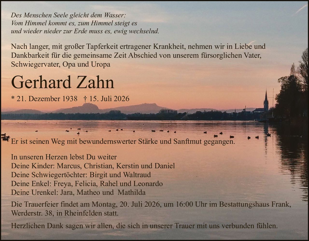 <p>In unseren Herzen lebst Du weiter</p>

<p>Deine Kinder: Marcus, Christian, Kerstin und Daniel<br/>
Deine Schwiegertöchter: Birgit und Waltraud<br/>
Deine Enkel: Freya, Felicia, Rahel und Leonardo<br/>
Deine Urenkel: Jara, Matheo und Mathilda</p>

<p><strong>Gerhard Zahn</strong><br/>
* 21. Dezember 1938 † 15. Juli 2026</p>

<p>Nach langer, mit großer Tapferkeit ertragener Krankheit, nehmen wir in Liebe und Dankbarkeit für die gemeinsame Zeit Abschied von unserem fürsorglichen Vater, Schwiegervater, Opa und Uropa</p>

<p><i>Des Menschen Seele gleicht dem Wasser:<br/>
Vom Himmel kommt es, zum Himmel steigt es<br/>
und wieder nieder zur Erde muss es, ewig wechselnd.</i></p>

<p>Er ist seinen Weg mit bewundernswerter Stärke und Sanftmut gegangen.</p>

<p>Die Trauerfeier findet am Montag, 20. Juli 2026, um 16:00 Uhr im Bestattungshaus Frank, Werderstr. 38, in Rheinfelden statt.</p>

<p>Herzlichen Dank sagen wir allen, die sich in unserer Trauer mit uns verbunden fühlen.</p>