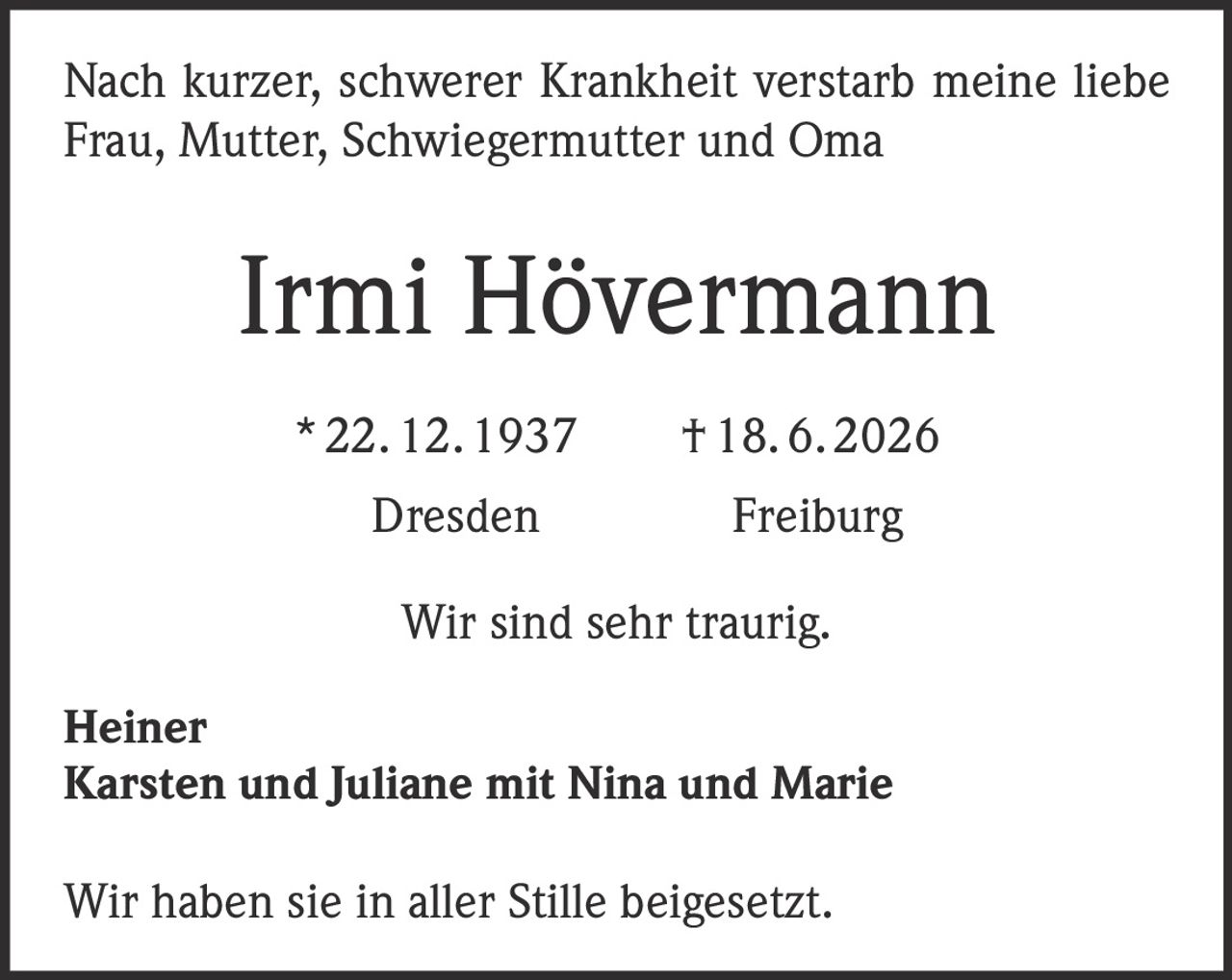 <p>Nach kurzer, schwerer Krankheit verstarb meine liebe Frau, Mutter, Schwiegermutter und Oma</p><p><strong>Irmi Hövermann</strong></p><p>* 22. 12. 1937    † 18. 6. 2026</p><p>Dresden    Freiburg</p><p>Wir sind sehr traurig.</p><p><strong>Heiner</strong><br><strong>Karsten und Juliane mit Nina und Marie</strong></p><p>Wir haben sie in aller Stille beigesetzt.</p>