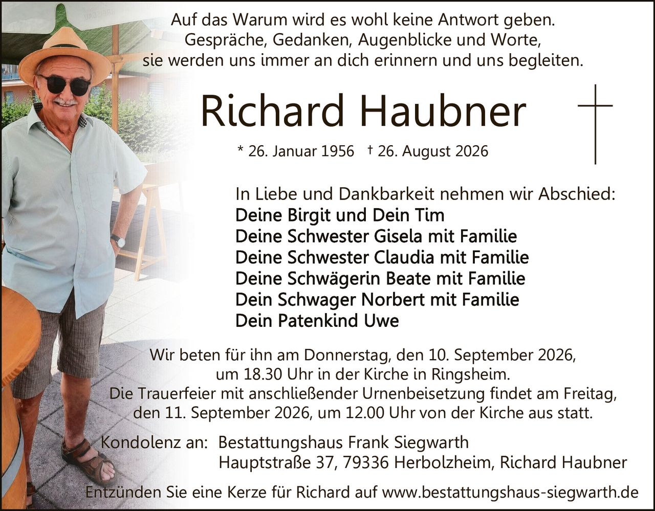 <p>Auf das Warum wird es wohl keine Antwort geben.<br>
Gespräche, Gedanken, Augenblicke und Worte,<br>
sie werden uns immer an dich erinnern und uns begleiten.</p>

<p>* 26. Januar 1956 † 26. August 2026</p>

<p>In Liebe und Dankbarkeit nehmen wir Abschied:<br>
<strong>Deine Birgit und Dein Tim</strong><br>
<strong>Deine Schwester Gisela mit Familie</strong><br>
<strong>Deine Schwester Claudia mit Familie</strong><br>
<strong>Deine Schwägerin Beate mit Familie</strong><br>
<strong>Dein Schwager Norbert mit Familie</strong><br>
<strong>Dein Patenkind Uwe</strong></p>

<p>Wir beten für ihn am Donnerstag, den 10. September 2026,<br>
um 18.30 Uhr in der Kirche in Ringsheim.</p>

<p>Die Trauerfeier mit anschließender Urnenbeisetzung findet am Freitag<br>
den 11. September 2026, um 12.00 Uhr von der Kirche aus statt.</p>

<p>Kondolenz an: Bestattungshaus Frank Siegwarth<br>
Hauptstraße 37, 79336 Herbolzheim, Richard Haubner</p>

<p>Entzünden Sie eine Kerze für Richard auf www.bestattungshaus-siegwarth.de</p>