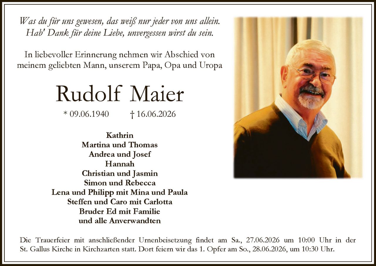 <p><i>Was du für uns gewesen, das weiß nur jeder von uns allein.<br>Hab' Dank für deine Liebe, unvergessen wirst du sein.</i></p><p>In liebevoller Erinnerung nehmen wir Abschied von meinem geliebten Mann, unserem Papa, Opa und Uropa</p><p><strong>Rudolf Maier</strong><br>* 09.06.1940   † 16.06.2026</p><p>Kathrin<br>Martina und Thomas<br>Andrea und Josef<br>Hannah<br>Christian und Jasmin<br>Simon und Rebecca<br>Lena und Philipp mit Mina und Paula<br>Steffen und Caro mit Carlotta<br>Bruder Ed mit Familie<br>und alle Anverwandten</p><p>Die Trauerfeier mit anschließender Urnenbeisetzung findet am Sa., 27.06.2026 um 10:00 Uhr in der St. Gallus Kirche in Kirchzarten statt. Dort feiern wir das 1. Opfer am So., 28.06.2026, um 10:30 Uhr.</p>
