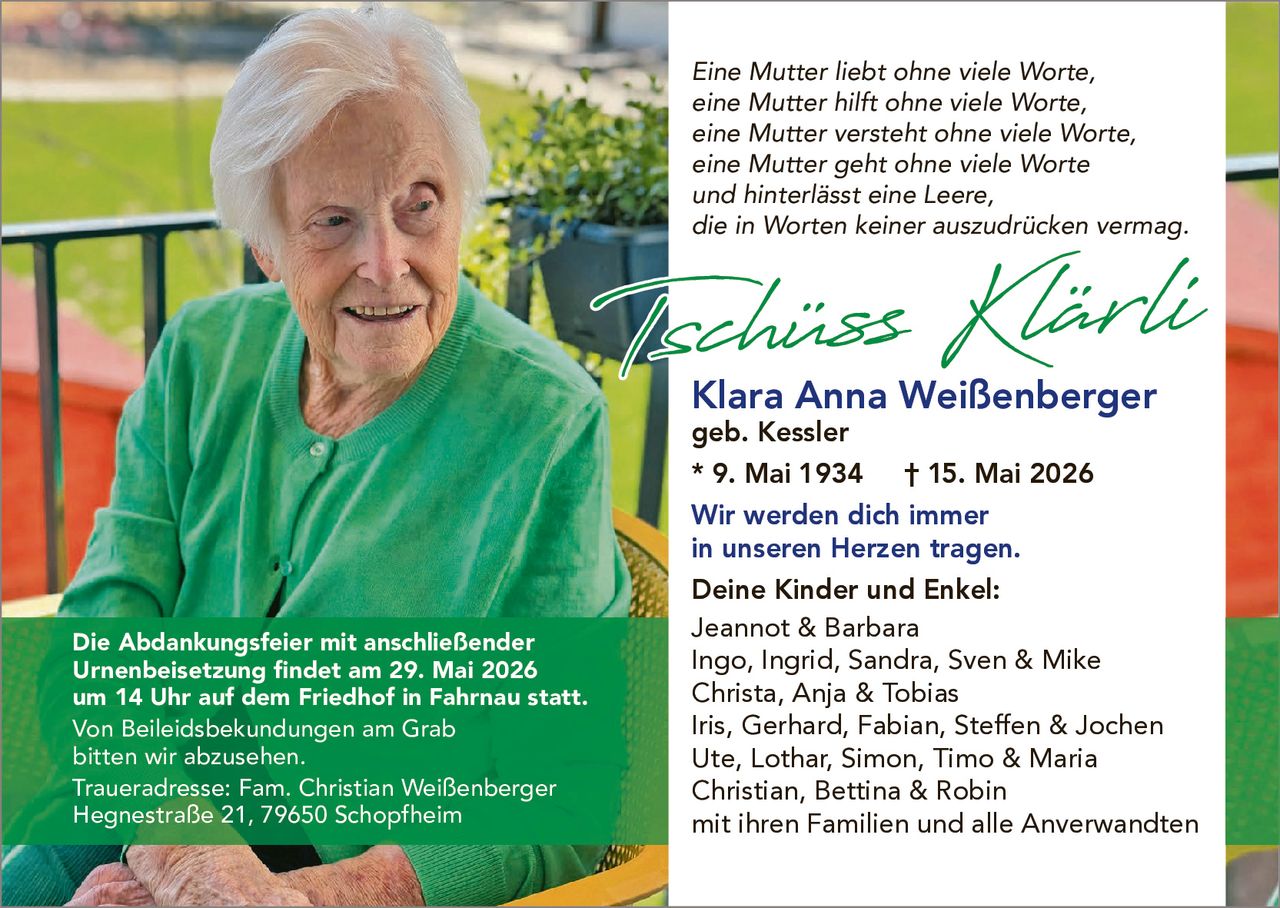 <p>Eine Mutter liebt ohne viele Worte,<br>eine Mutter hilft ohne viele Worte,<br>eine Mutter versteht ohne viele Worte,<br>eine Mutter geht ohne viele Worte<br>und hinterlässt eine Leere,<br>die in Worten keiner auszudrücken vermag.</p><p><strong>Tschüss Klärli</strong></p><p><strong>Klara Anna Weißenberger</strong><br>geb. Kessler<br>* 9. Mai 1934 † 15. Mai 2026</p><p>Wir werden dich immer<br>in unseren Herzen tragen.</p><p><strong>Deine Kinder und Enkel:</strong><br>Jeannot & Barbara<br>Ingo, Ingrid, Sandra, Sven & Mike<br>Christa, Anja & Tobias<br>Iris, Gerhard, Fabian, Steffen & Jochen<br>Ute, Lothar, Simon, Timo & Maria<br>Christian, Bettina & Robin<br>mit ihren Familien und alle Anverwandten</p><p>Die Abdankungsfeier mit anschließender<br>Urnenbeisetzung findet am 29. Mai 2026<br>um 14 Uhr auf dem Friedhof in Fahrnau statt.<br>Von Beileidsbekundungen am Grab<br>bitten wir abzusehen.<br>Traueradresse: Fam. Christian Weißenberger<br>Hegnestraße 21, 79650 Schopfheim</p>