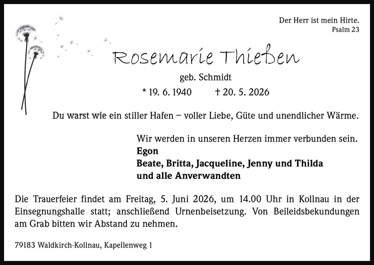 <p>Der Herr ist mein Hirte. <br>Psalm 23</p><p><strong>Rosemarie Thießen</strong><br>geb. Schmidt <br>* 19. 6. 1940 † 20. 5. 2026</p><p>Du warst wie ein stiller Hafen – voller Liebe, Güte und unendlicher Wärme.</p><p>Wir werden in unseren Herzen immer verbunden sein. <br><strong>Egon</strong> <br><strong>Beate, Britta, Jacqueline, Jenny und Thilda</strong> <br>und alle Anverwandten</p><p>Die Trauerfeier findet am Freitag, 5. Juni 2026, um 14.00 Uhr in Kollnau in der <br>Einsegnungshalle statt; anschließend Urnenbeisetzung. Von Beileidsbekundungen <br>am Grab bitten wir Abstand zu nehmen.</p><p>79183 Waldkirch-Kollnau, Kapellenweg 1</p>