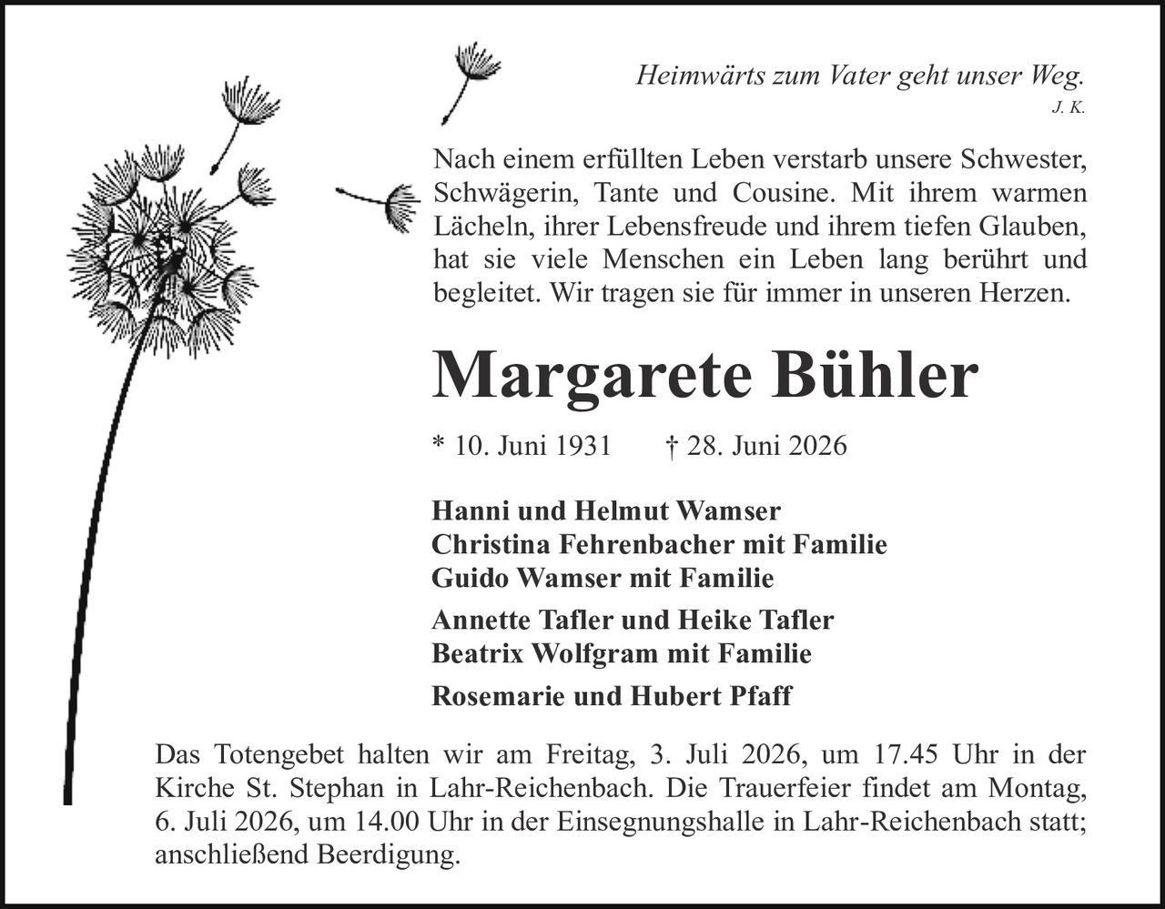 <i>Heimwärts zum Vater geht unser Weg.</i><br>J. K.<br><br><p>Nach einem erfüllten Leben verstarb unsere Schwester, Schwägerin, Tante und Cousine. Mit ihrem warmen Lächeln, ihrer Lebensfreude und ihrem tiefen Glauben, hat sie viele Menschen ein Leben lang berührt und begleitet. Wir tragen sie für immer in unseren Herzen.</p><br><strong>Margarete Bühler</strong><br><br>* 10. Juni 1931     † 28. Juni 2026<br><br><strong>Hanni und Helmut Wamser<br>Christina Fehrenbacher mit Familie<br>Guido Wamser mit Familie<br>Annette Tafler und Heike Tafler<br>Beatrix Wolfgram mit Familie<br>Rosemarie und Hubert Pfaff</strong><br><br><p>Das Totengebet halten wir am Freitag, 3. Juli 2026, um 17.45 Uhr in der Kirche St. Stephan in Lahr-Reichenbach. Die Trauerfeier findet am Montag, 6. Juli 2026, um 14.00 Uhr in der Einsegnungshalle in Lahr-Reichenbach statt; anschließend Beerdigung.</p>
