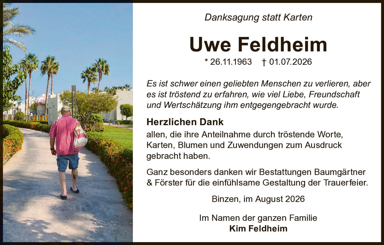 <p><i>Danksagung statt Karten</i></p>

<p><strong>Uwe Feldheim</strong><br/>
* 26.11.1963 † 01.07.2026</p>

<p><i>Es ist schwer einen geliebten Menschen zu verlieren, aber es ist tröstend zu erfahren, wie viel Liebe, Freundschaft und Wertschätzung ihm entgegengebracht wurde.</i></p>

<p><strong>Herzlichen Dank</strong><br/>
allen, die ihre Anteilnahme durch tröstende Worte, Karten, Blumen und Zuwendungen zum Ausdruck gebracht haben.</p>

<p>Ganz besonders danken wir Bestattungen Baumgärtner & Förster für die einfühlsame Gestaltung der Trauerfeler.</p>

<p>Binzen, im August 2026</p>

<p>Im Namen der ganzen Familie<br/>
<strong>Kim Feldheim</strong></p>