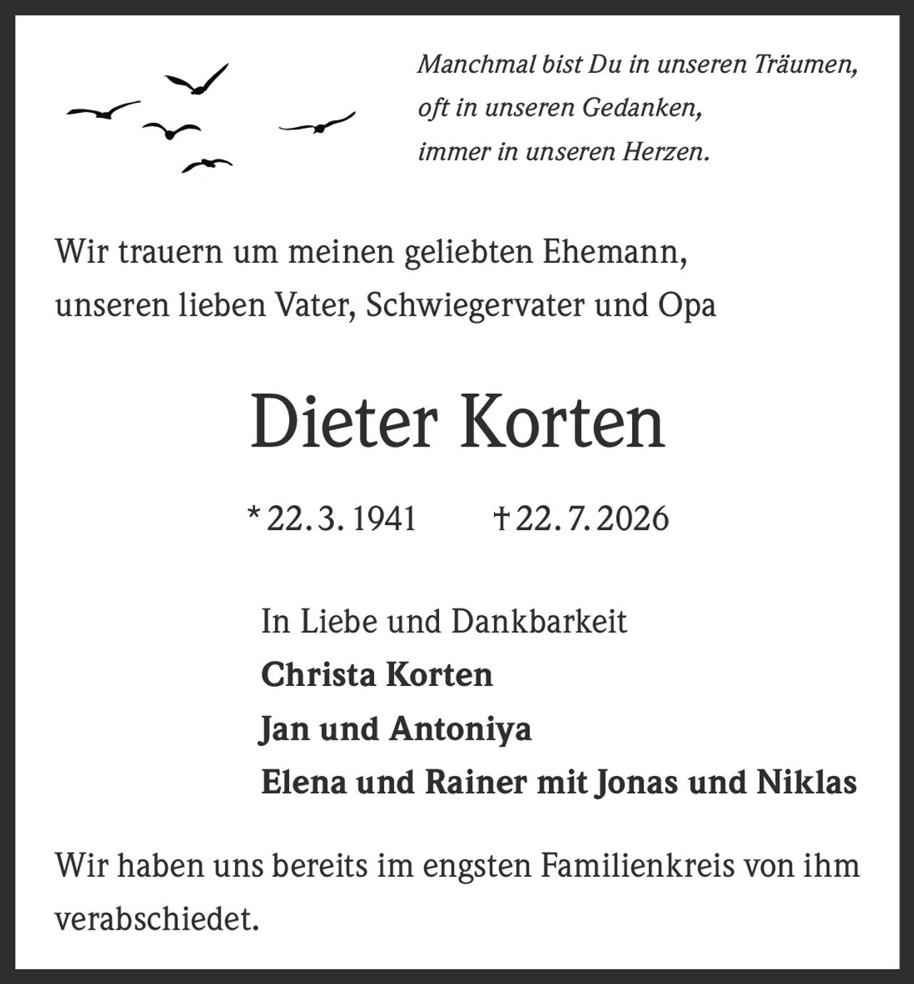 <p><i>Manchmal bist Du in unseren Träumen,<br>oft in unseren Gedanken,<br>immer in unseren Herzen.</i></p><p>Wir trauern um meinen geliebten Ehemann,<br>unseren lieben Vater, Schwiegervater und Opa</p><p><strong>Dieter Korten</strong></p><p>*22. 3. 1941 † 22. 7. 2026</p><p>In Liebe und Dankbarkeit<br><strong>Christa Korten</strong><br><strong>Jan und Antoniya</strong><br><strong>Elena und Rainer mit Jonas und Niklas</strong></p><p>Wir haben uns bereits im engsten Familienkreis von ihm verabschiedet.</p>