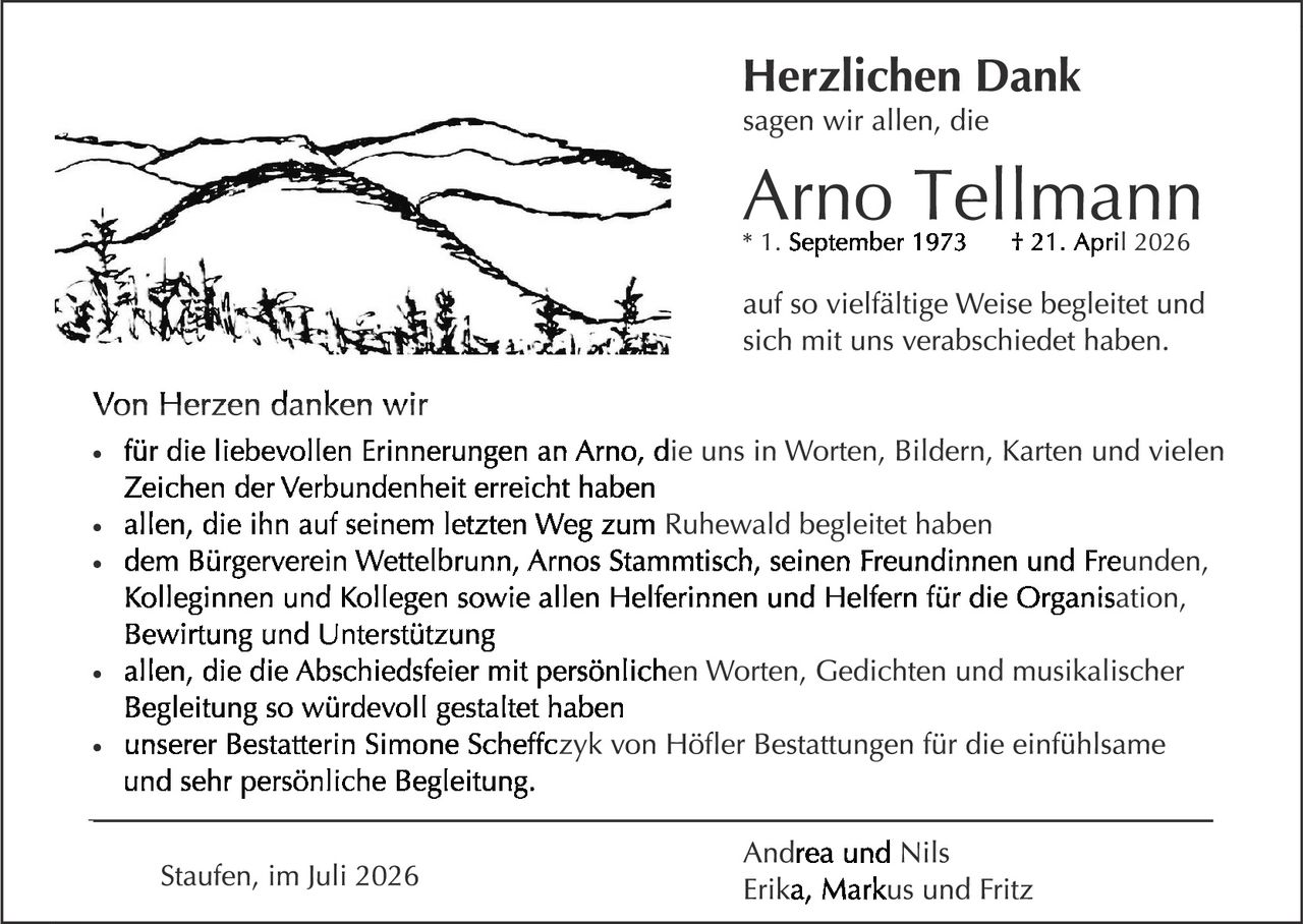 <p><strong>Herzlichen Dank</strong></p>

<p>sagen wir allen, die</p>

<p><strong>Arno Tellmann</strong><br>
* 1. September 1973 &nbsp; † 21. April 2026</p>

<p>auf so vielfältige Weise begleitet und sich mit uns verabschiedet haben.</p>

<p><strong>Von Herzen danken wir</strong></p>

<ul>
<li>für die liebevollen Erinnerungen an Arno, die uns in Worten, Bildern, Karten und vielen Zeichen der Verbundenheit erreicht haben</li>
<li>allen, die ihn auf seinem letzten Weg zum Ruhewald begleitet haben</li>
<li>dem Bürgerverein Wettelbrunn, Arnos Stammtisch, seinen Freundinnen und Freunden, Kolleginnen und Kollegen sowie allen Helferinnen und Helfern für die Organisation, Bewirtung und Unterstützung</li>
<li>allen, die die Abschiedsfeier mit persönlichen Worten, Gedichten und musikalischer Begleitung so würdevoll gestaltet haben</li>
<li>unserer Bestatterin Simone Scheffczyk von Höfler Bestattungen für die einfühlsame und sehr persönliche Begleitung.</li>
</ul>

<p>Andrea und Nils<br>
Erika, Markus und Fritz</p>

<p>Staufen, im Juli 2026</p>