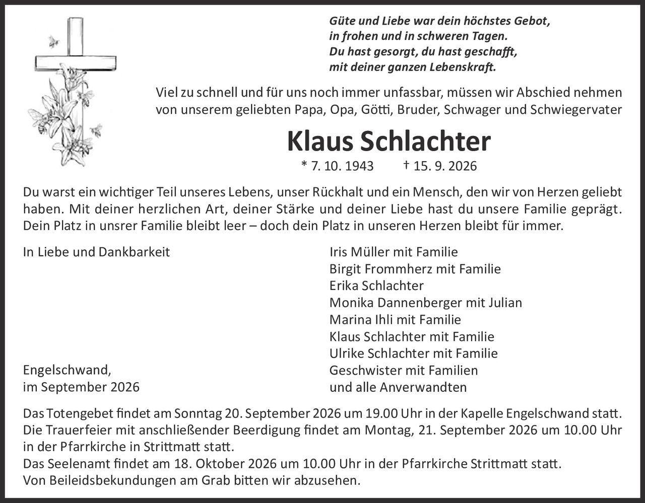 <p><i>Güte und Liebe war dein höchstes Gebot,<br>in frohen und in schweren Tagen.<br>Du hast gesorgt, du hast geschafft,<br>mit deiner ganzen Lebenskraft.</i></p>

<p>Viel zu schnell und für uns noch immer unfassbar, müssen wir Abschied nehmen von unserem geliebten Papa, Opa, Götti, Bruder, Schwager und Schwiegervater</p>

<p><strong>Klaus Schlachter</strong><br>* 7. 10. 1943     † 15. 9. 2026</p>

<p>Du warst ein wichtiger Teil unseres Lebens, unser Rückhalt und ein Mensch, den wir von Herzen geliebt haben. Mit deiner herzlichen Art, deiner Stärke und deiner Liebe hast du unsere Familie geprägt. Dein Platz in unsrer Familie bleibt leer – doch dein Platz in unseren Herzen bleibt für immer.</p>

<p>In Liebe und Dankbarkeit     Iris Müller mit Familie<br>
Birgit Frommherz mit Familie<br>
Erika Schlachter<br>
Monika Dannenberger mit Julian<br>
Marina Ihli mit Familie<br>
Klaus Schlachter mit Familie<br>
Ulrike Schlachter mit Familie<br>
Geschwister mit Familien<br>
und alle Anverwandten</p>

<p>Engelschwand,<br>im September 2026</p>

<p>Das Totengebet findet am Sonntag 20. September 2026 um 19.00 Uhr in der Kapelle Engelschwand statt.<br>Die Trauerfeier mit anschließender Beerdigung findet am Montag, 21. September 2026 um 10.00 Uhr in der Pfarrkirche in Strittmatt statt.<br>Das Seelenant findet am 18. Oktober 2026 um 10.00 Uhr in der Pfarrkirche Strittmatt statt.<br>Von Beileidbeskündungen am Grab bitten wir abzusehen.</p>
