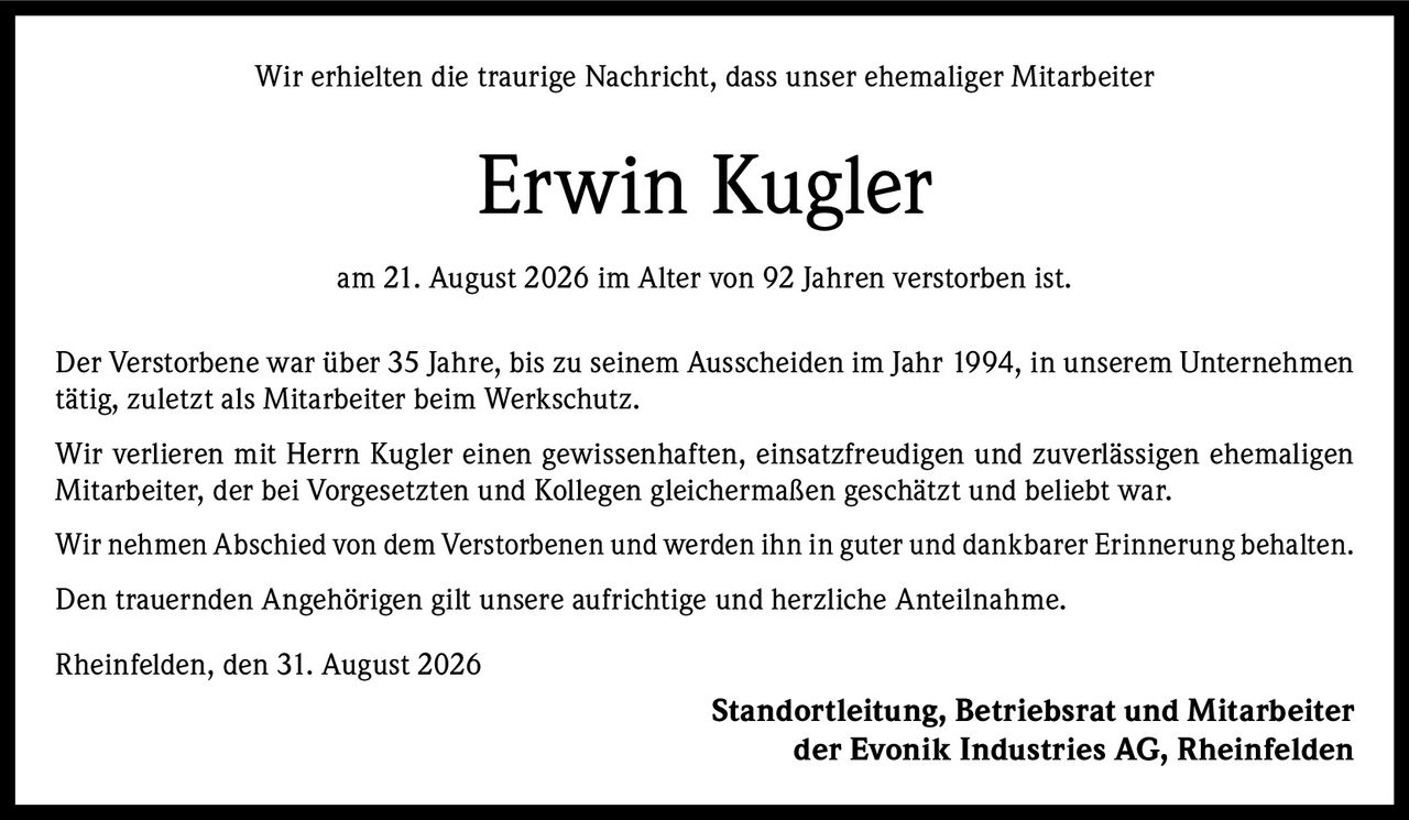 <p>Wir erhielten die traurige Nachricht, dass unser ehemaliger Mitarbeiter</p>

<p><strong>Erwin Kugler</strong></p>

<p>am 21. August 2026 im Alter von 92 Jahren verstorben ist.</p>

<p>Der Verstorbene war über 35 Jahre, bis zu seinem Ausscheiden im Jahr 1994, in unserem Unternehmen tätig, zuletzt als Mitarbeiter beim Werkschutz.</p>

<p>Wir verlieren mit Herrn Kugler einen gewissenhaften, einsatzfreudigen und zuverlässigen ehemaligen Mitarbeiter, der bei Vorgesetzten und Kollegen gleichermaßen geschätzt und beliebt war.</p>

<p>Wir nehmen Abschied von dem Verstorbenen und werden ihn in guter und dankbarer Erinnerung behalten.</p>

<p>Den trauernden Angehörigen gilt unsere aufrichtige und herzliche Anteilnahme.</p>

<p>Rheinfelden, den 31. August 2026</p>

<p><strong>Standortleitung, Betriebsrat und Mitarbeiter der Evonik Industries AG, Rheinfelden</strong></p>