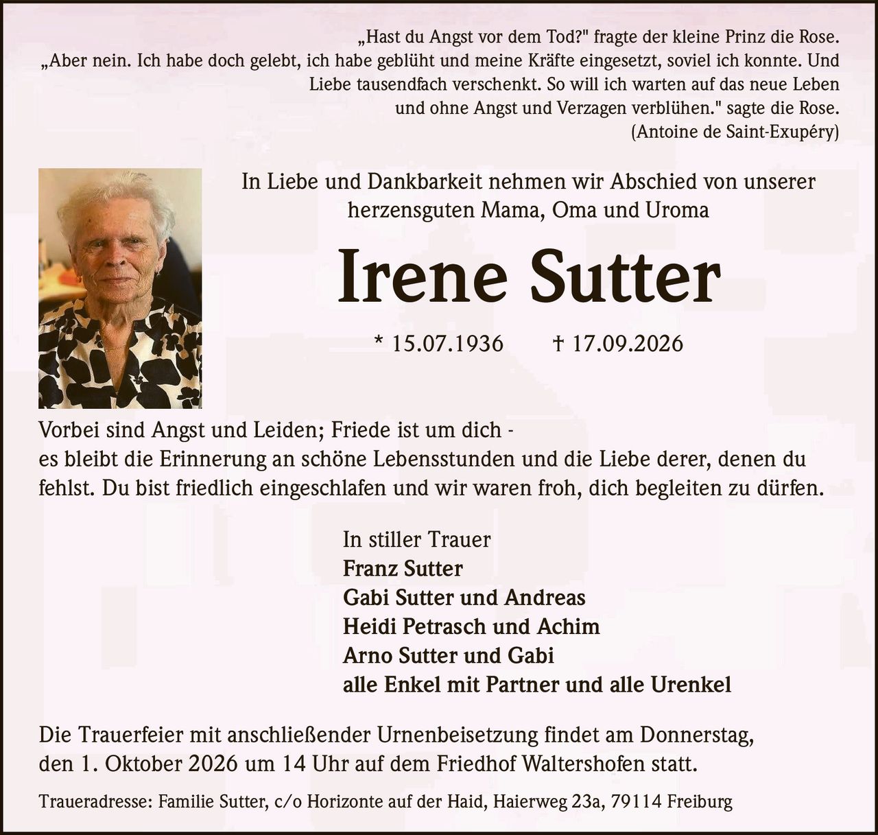 <p>„Hast du Angst vor dem Tod?" fragte der kleine Prinz die Rose. „Aber nein. Ich habe doch gelebt, ich habe geblüht und meine Kräfte eingesetzt, soviel ich konnte. Und Liebe tausendfach verschenkt. So will ich warten auf das neue Leben und ohne Angst und Verzagen verblühen." sagte die Rose.<br/>(Antoine de Saint-Exupéry)</p><p>In Liebe und Dankbarkeit nehmen wir Abschied von unserer herzensguten Mama, Oma und Uroma</p><p><strong>Irene Sutter</strong><br/>* 15.07.1936 † 17.09.2026</p><p>Vorbei sind Angst und Leiden; Friede ist um dich - es bleibt die Erinnerung an schöne Lebensstunden und die Liebe derer, denen du fehlst. Du bist friedlich eingeschlafen und wir waren froh, dich begleiten zu dürfen.</p><p>In stiller Trauer<br/>Franz Sutter<br/>Gabi Sutter und Andreas<br/>Heidi Petrasch und Achim<br/>Arno Sutter und Gabi<br/>alle Enkel mit Partner und alle Urenkel</p><p>Die Trauerfeier mit anschließender Urnenbeisetzung findet am Donnerstag, den 1. Oktober 2026 um 14 Uhr auf dem Friedhof Waltershofen statt.</p><p>Traueradresse: Familie Sutter, c/o Horizonte auf der Haid, Haierweg 23a, 79114 Freiburg</p>