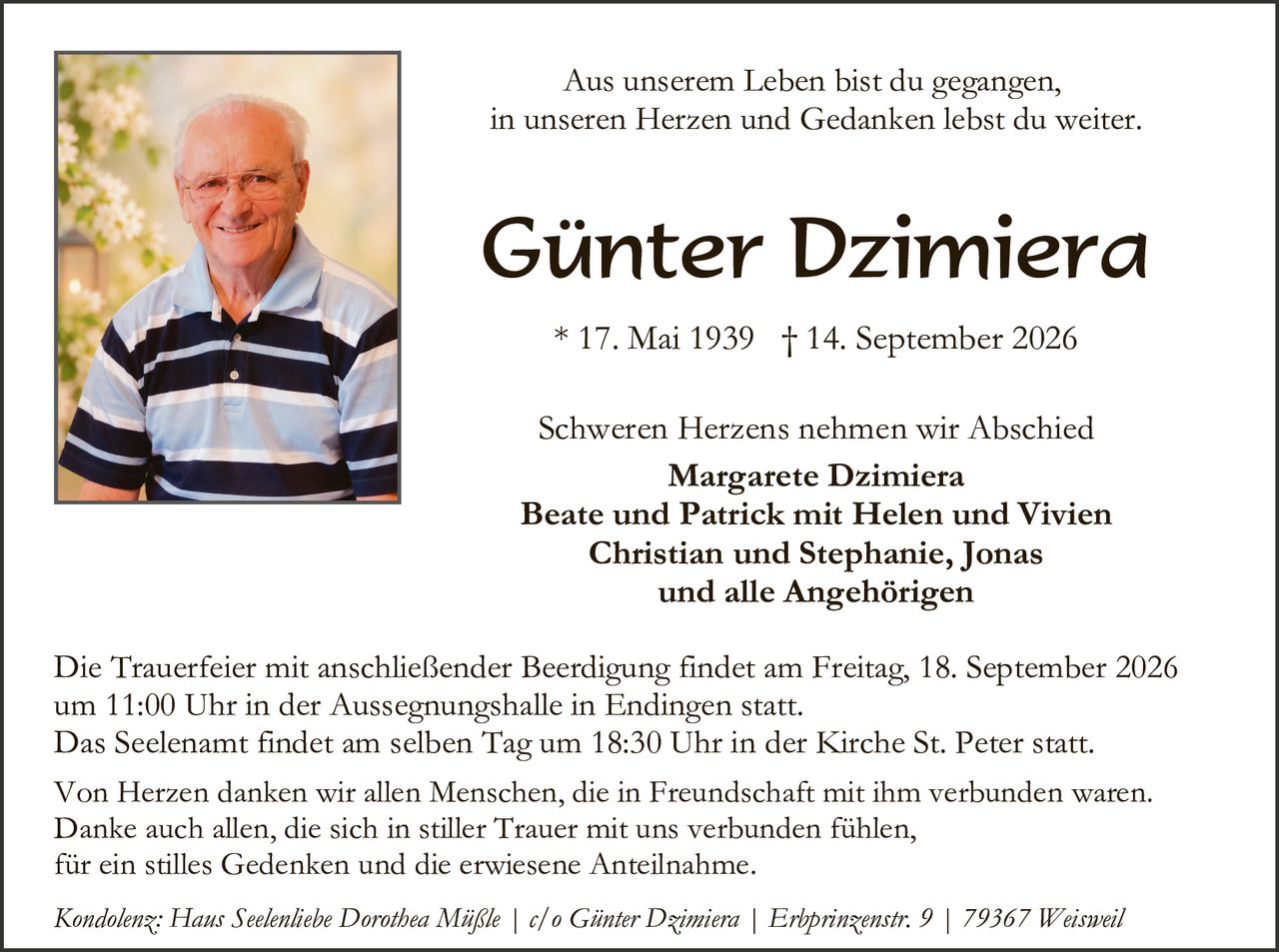 <p>Aus unserem Leben bist du gegangen,<br/>in unseren Herzen und Gedanken lebst du weiter.</p>

<strong>Günter Dzimiera</strong><br/>
* 17. Mai 1939  † 14. September 2026

<p>Schweren Herzens nehmen wir Abschied</p>

<strong>Margarete Dzimiera<br/>
Beate und Patrick mit Helen und Vivien<br/>
Christian und Stephanie, Jonas<br/>
und alle Angehörigen</strong>

<p>Die Trauerfeier mit anschließender Beerdigung findet am Freitag, 18. September 2026 um 11:00 Uhr in der Aussegnungshalle in Endingen statt.<br/>
Das Seelenamnt findet am selben Tag um 18:30 Uhr in der Kirche St. Peter statt.</p>

<p>Von Herzen danken wir allen Menschen, die in Freundschaft mit ihm verbunden waren.<br/>
Danke auch allen, die sich in stiller Trauer mit uns verbunden fühlen,<br/>
für ein stilles Gedenken und die erwiesene Anteilnahme.</p>

<p><i>Kondolenz: Hans Seelenlicbe Dorothea Mäßle | c/o Günter Dzimiera | Erhprinzenstr. 9 | 79367 Weisweil</i></p>