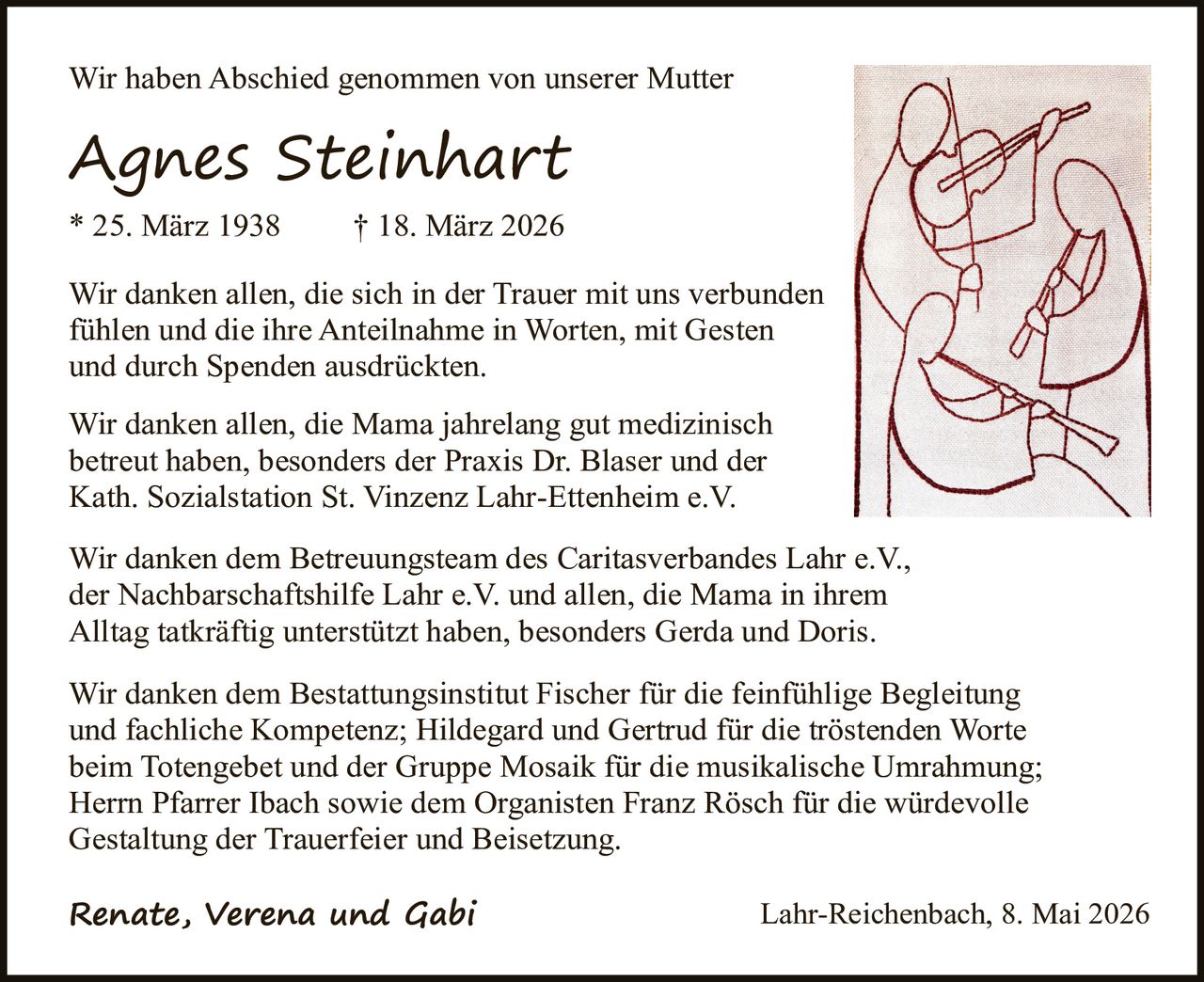 <p>Wir haben Abschied genommen von unserer Mutter</p><p><strong>Agnes Steinhart</strong><br>* 25. März 1938 † 18. März 2026</p><p>Wir danken allen, die sich in der Trauer mit uns verbunden fühlen und die ihre Anteilnahme in Worten, mit Gesten und durch Spenden ausdrückten.</p><p>Wir danken allen, die Mama jahrelang gut medizinisch betreut haben, besonders der Praxis Dr. Blaser und der Kath. Sozialstation St. Vinzenz Lahr-Ettenheim e.V.</p><p>Wir danken dem Betreuungsteam des Caritasverbandes Lahr e.V., der Nachbarschaftshilfe Lahr e.V. und allen, die Mama in ihrem Alltag tatkräftig unterstützt haben, besonders Gerda und Doris.</p><p>Wir danken dem Bestattungsinstitut Fischer für die feinfühlige Begleitung und fachliche Kompetenz; Hildegard und Gertrud für die tröstenden Worte beim Totengebet und der Gruppe Mosaik für die musikalische Umrahmung; Herrn Pfarrer Ibach sowie dem Organisten Franz Rösch für die würdevolle Gestaltung der Trauerfeier und Beisetzung.</p><p><em>Renate, Verena und Gabi</em><br>Lahr-Reichenbach, 8. Mai 2026</p>