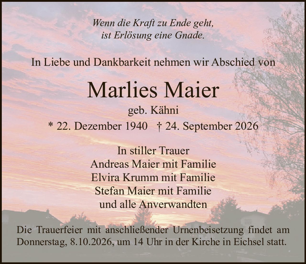 <p><i>Wenn die Kraft zu Ende geht,<br/>ist Erlösung eine Gnade.</i></p><p>In Liebe und Dankbarkeit nehmen wir Abschied von</p><p><strong>Marlies Maier</strong><br/>geb. Kähni<br/>* 22. Dezember 1940 † 24. September 2026</p><p>In stiller Trauer<br/>Andreas Maier mit Familie<br/>Elvira Krumm mit Familie<br/>Stefan Maier mit Familie<br/>und alle Anverwandten</p><p>Die Trauerfeier mit anschließender Urnenbeisetzung findet am Donnerstag, 8.10.2026, um 14 Uhr in der Kirche in Eichsel statt.</p>
