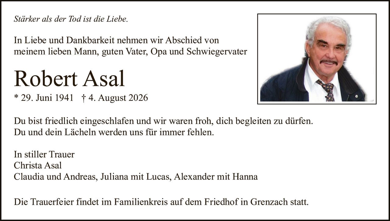 <p><strong>Stärker als der Tod ist die Liebe.</strong></p><p>In Liebe und Dankbarkeit nehmen wir Abschied von meinem lieben Mann, guten Vater, Opa und Schwiegervater</p><p><strong>Robert Asal</strong><br>* 29. Juni 1941 † 4. August 2026</p><p>Du bist friedlich eingeschlafen und wir waren froh, dich begleiten zu dürfen.<br>Du und dein Lächeln werden uns für immer fehlen.</p><p>In stiller Trauer<br>Christa Asal<br>Claudia und Andreas, Juliana mit Lucas, Alexander mit Hanna</p><p>Die Trauerfeier findet im Familienkreis auf dem Friedhof in Grenzach statt.</p>