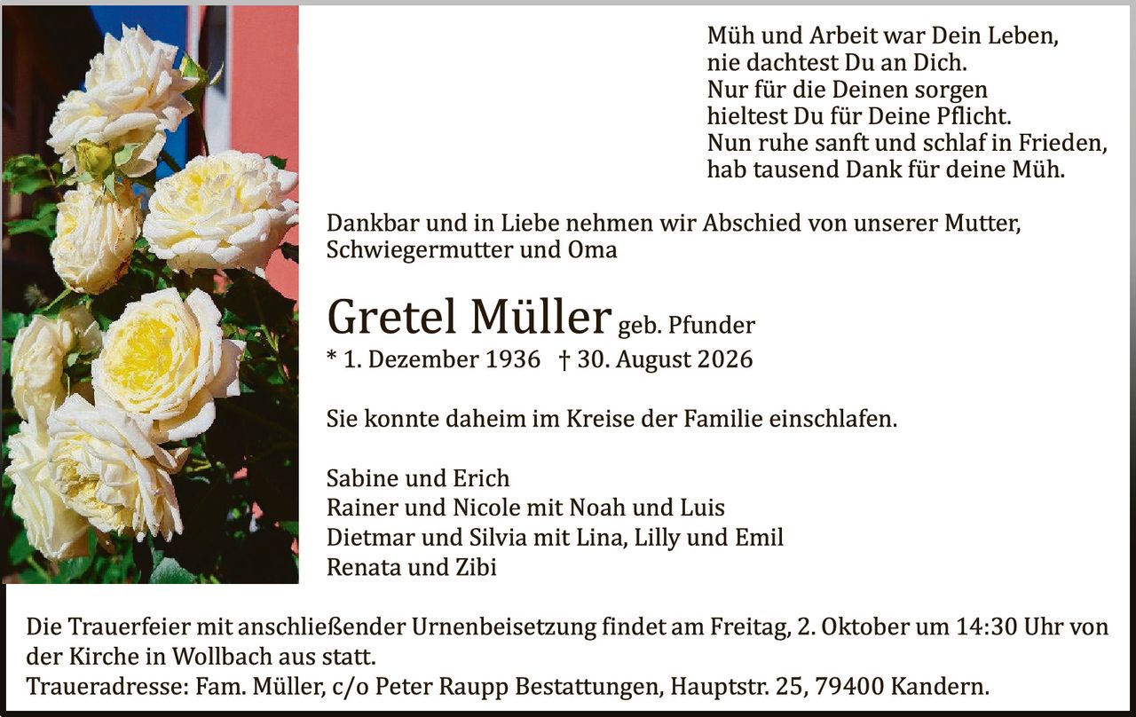 <p><i>Müh und Arbeit war Dein Leben,<br>nie dachtest Du an Dich.<br>Nur für die Deinen sorgen<br>hieltest Du für Deine Pflicht.<br>Nun ruhe sanft und schlaf in Frieden,<br>hab tausend Dank für deine Müh.</i></p>

<p>Dankbar und in Liebe nehmen wir Abschied von unserer Mutter, Schwiegermutter und Oma</p>

<p><strong>Gretel Müller</strong> geb. Pfunder<br>* 1. Dezember 1936 † 30. August 2026</p>

<p>Sie konnte daheim im Kreise der Familie einschlafen.</p>

<p>Sabine und Erich<br>Rainer und Nicole mit Noah und Luis<br>Dietmar und Silvia mit Lina, Lilly und Emil<br>Renata und Zibi</p>

<p>Die Trauerfeier mit anschließender Urnenbeisetzung findet am Freitag, 2. Oktober um 14:30 Uhr von der Kirche in Wollbach aus statt.<br>Traueradresse: Fam. Müller, c/o Peter Raupp Bestattungen, Hauptstr. 25, 79400 Kandern.</p>