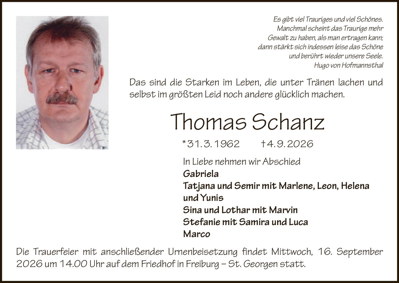 <p><i>Es gibt viel Trauriges und viel Schönes. Manchmal scheint das Traurige mehr Gewalt zu haben, als man ertragen kann; dann stärkt sich indessen leise das Schöne und berührt wieder unsere Seele.<br>Hugo von Hofmannsthal</i></p>

<p><i>Das sind die Starken im Leben, die unter Tränen lachen und selbst im größten Leid noch andere glücklich machen.<br>Thomas Schanz</i></p>

<p>* 31. 3. 1962  † 4. 9. 2026</p>

<p>In Liebe nehmen wir Abschied</p>

<p><strong>Gabriela</strong><br>
<strong>Tatjana und Semir mit Marlene, Leon, Helena und Yunis</strong><br>
<strong>Sina und Lothar mit Marvin</strong><br>
<strong>Stefanie mit Samira und Luca</strong><br>
<strong>Marco</strong></p>

<p>Die Trauerfeier mit anschließender Urnenbeisetzung findet Mittwoch, 16. September 2026 um 14.00 Uhr auf dem Friedhof in Freiburg – St. Georgen statt.</p>