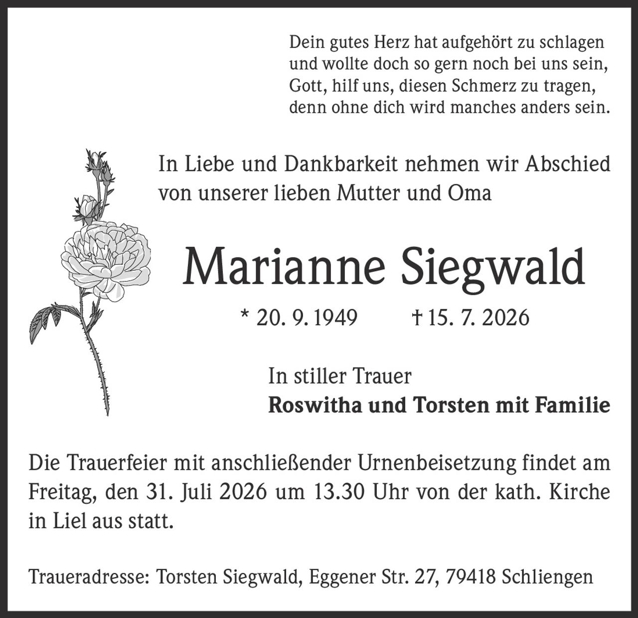 <p>Dein gutes Herz hat aufgehört zu schlagen<br>und wollte doch so gern noch bei uns sein,<br>Gott, hilf uns, diesen Schmerz zu tragen,<br>denn ohne dich wird manches anders sein.</p><p>In Liebe und Dankbarkeit nehmen wir Abschied<br>von unserer lieben Mutter und Oma</p><p><strong>Marianne Siegwald</strong> * 20. 9. 1949 † 15. 7. 2026</p><p>In stiller Trauer<br><strong>Roswitha und Torsten mit Familie</strong></p><p>Die Trauerfeier mit anschließender Urnenbeisetzung findet am<br>Freitag, den 31. Juli 2026 um 13.30 Uhr von der kath. Kirche<br>in Liel aus statt.</p><p>Traueradresse: Torsten Siegwald, Eggener Str. 27, 79418 Schliengen</p>