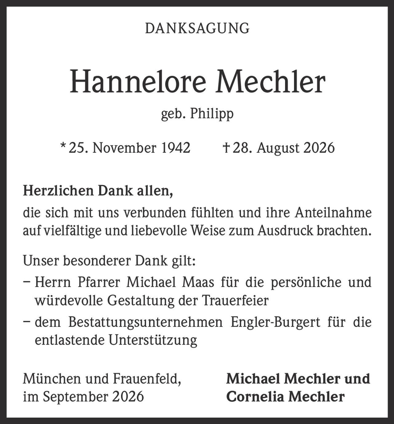<p><strong>DANKSAGUNG</strong></p>

<p><strong>Hannelore Mechler</strong><br>geb. Philipp<br>* 25. November 1942 † 28. August 2026</p>

<p>Herzlichen Dank allen,<br>die sich mit uns verbunden fühlten und ihre Anteilnahme auf vielfältige und liebevolle Weise zum Ausdruck brachten.</p>

<p>Unser besonderer Dank gilt:</p>

<p>– Herrn Pfarrer Michael Maas für die persönliche und würdevolle Gestaltung der Trauerfeier<br>– dem Bestattungsunternehmen Engler-Burgert für die entlastende Unterstützung</p>

<p>München und Frauenfeld,<br>im September 2026</p>

<p><strong>Michael Mechler und<br>Cornelia Mechler</strong></p>