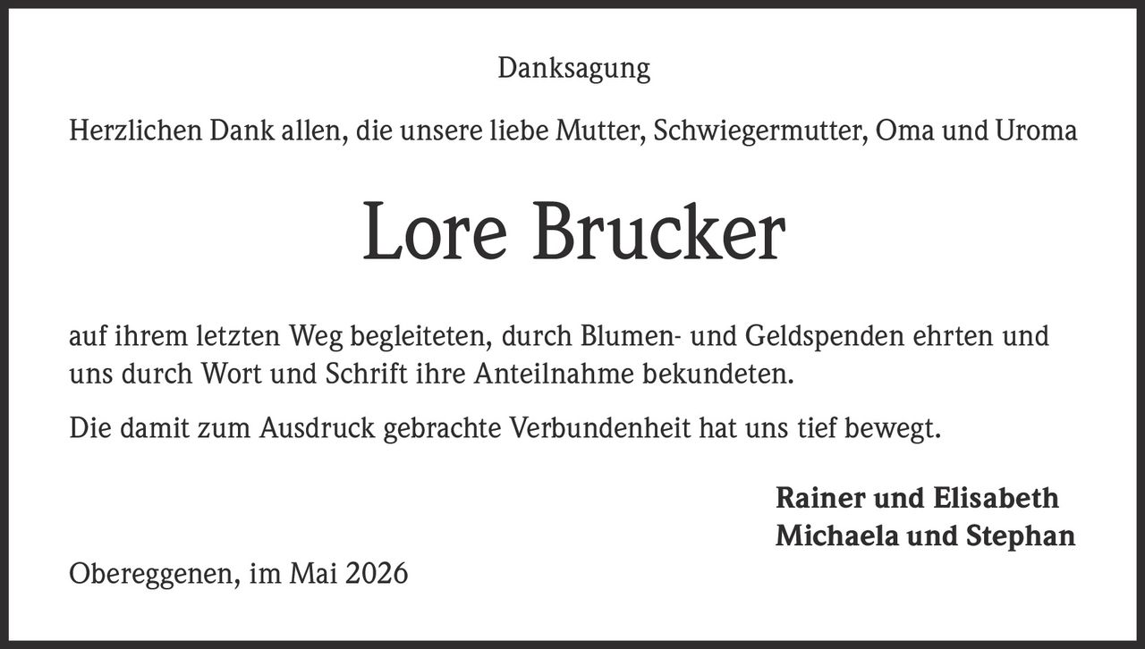 <p>Danksagung</p><p>Herzlichen Dank allen, die unsere liebe Mutter, Schwiegermutter, Oma und Uroma</p><p><strong>Lore Brucker</strong></p><p>auf ihrem letzten Weg begleiteten, durch Blumen- und Geldspenden ehrten und uns durch Wort und Schrift ihre Anteilnahme bekundeten.</p><p>Die damit zum Ausdruck gebrachte Verbundenheit hat uns tief bewegt.</p><p>Rainer und Elisabeth<br>Michaela und Stephan</p><p>Obereggenen, im Mai 2026</p>