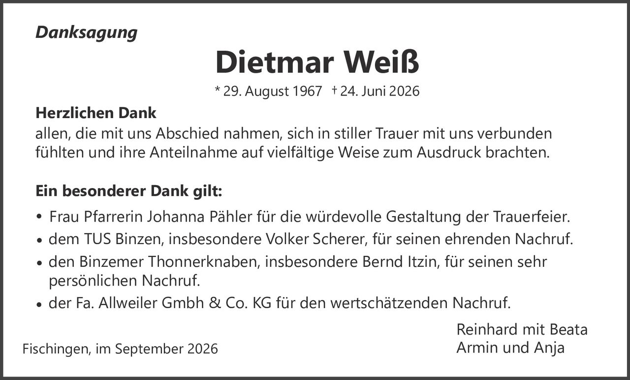 <p><i>Danksagung</i></p><p><strong>Dietmar Weiß</strong><br />* 29. August 1967 † 24. Juni 2026</p><p><strong>Herzlichen Dank</strong></p><p>allen, die mit uns Abschied nahmen, sich in stiller Trauer mit uns verbunden fühlten und ihre Anteilnahme auf vielfältige Weise zum Ausdruck brachten.</p><p><strong>Ein besonderer Dank gilt:</strong></p><p>• Frau Pfarrerin Johanna Pähler für die würdevolle Gestaltung der Trauerfeier.<br />• dem TUS Binzen, insbesondere Volker Scherer, für seinen ehrenden Nachruf.<br />• den Binzemer Thonnerknaben, insbesondere Bernd Itzin, für seinen sehr persönlichen Nachruf.<br />• der Fa. Allweiler Gmbh & Co. KG für den wertschätzenden Nachruf.</p><p>Reinhard mit Beata<br />Armin und Anja</p><p>Fischingen, im September 2026</p>