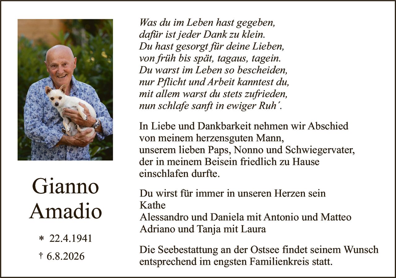 <p><i>Was du im Leben hast gegeben,<br>dafür ist jeder Dank zu klein.<br>Du hast gesorgt für deine Lieben,<br>von früh bis spät, tagaus, tagein.<br>Du warst im Leben so bescheiden,<br>nur Pflicht und Arbeit kanntest du,<br>mit allem warst du stets zufrieden,<br>nun schlafe sanft in ewiger Ruh'.</i></p>

<p>In Liebe und Dankbarkeit nehmen wir Abschied<br>von meinem herzensguten Mann,<br>unserem lieben Paps, Nonno und Schwiegervater,<br>der in meinem Beisein friedlich zu Hause<br>einschlafen durfte.</p>

<p><strong>Gianno<br>Amadio</strong></p>

<p>* 22.4.1941<br>† 6.8.2026</p>

<p>Du wirst für immer in unseren Herzen sein<br>Kathe<br>Alessandro und Daniela mit Antonio und Matteo<br>Adriano und Tanja mit Laura</p>

<p>Die Seebestattung an der Ostsee findet seinem Wunsch<br>entsprechend im engsten Familienkreis statt.</p>