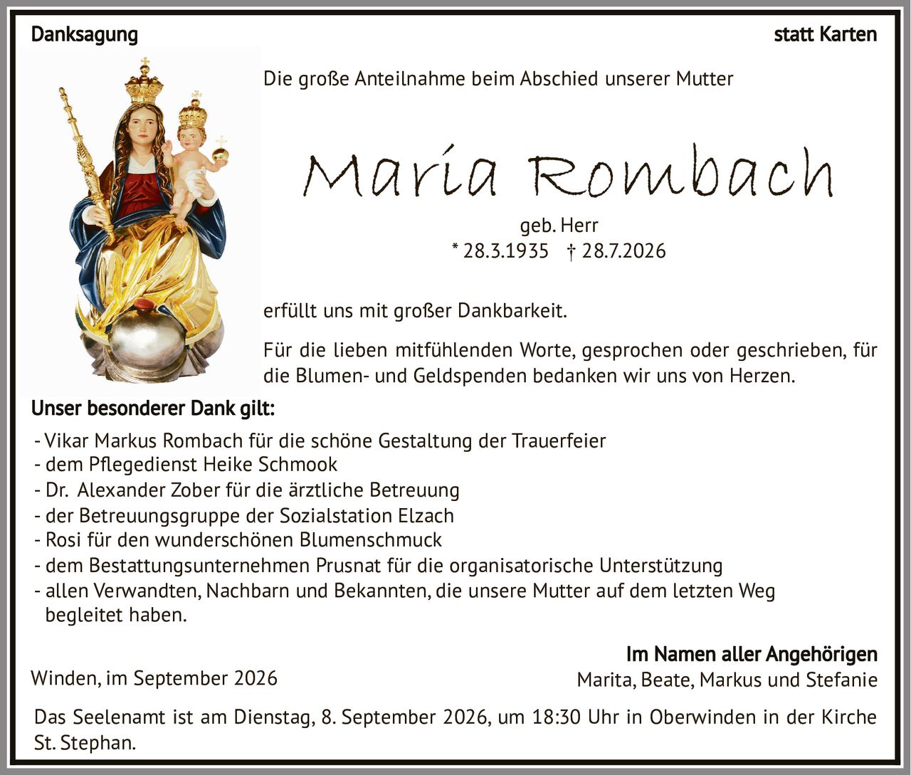 <p>Maria Rombach<br/>geb. Herr<br/>* 28.3.1935 † 28.7.2026</p>

<p>Das Seelenamt ist am Dienstag, 8. September 2026, um 18:30 Uhr in Oberwinden in der Kirche St. Stephan.</p>

<p>Die große Anteilnahme beim Abschied unserer Mutter<br/>erfüllt uns mit großer Dankbarkeit.</p>

<p><strong>Danksagung statt Karten</strong></p>

<p>Für die lieben mitfühlenden Worte, gesprochen oder geschrieben, für die Blumen- und Geldspenden bedanken wir uns von Herzen.</p>

<p><strong>Unser besonderer Dank gilt:</strong></p>

<p>- Vikar Markus Rombach für die schöne Gestaltung der Trauerfeier<br/>
- dem Pegedienst Heike Schmook<br/>
- Dr. Alexander Zober für die ärztliche Betreuung<br/>
- der Betreuungsgruppe der Sozialstation Elzach<br/>
- Rosi für den wunderschönen Blumenschmuck<br/>
- dem Bestattungsunternehmen Prusnat für die organisatorische Unterstützung<br/>
- allen Verwandten, Nachbarn und Bekannten, die unsere Mutter auf dem letzten Weg begleitet haben.</p>

<p>Winden, im September 2026 Marita, Beate, Markus und Stefanie<br/>
Im Namen aller Angehörigen</p>