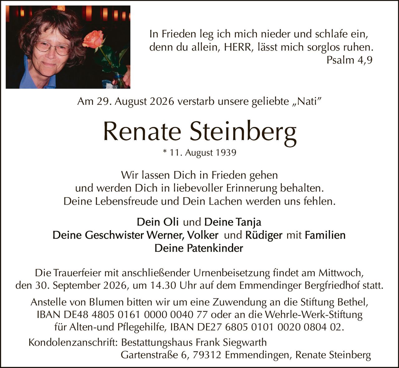 <p>Am 29. August 2026 verstarb unsere geliebte „Nati"</p>
<p><strong>Renate Steinberg</strong></p>
<p>* 11. August 1939</p>
<p><i>In Frieden leg ich mich nieder und schlafe ein, denn du allein, HERR, lässt mich sorglos ruhen</i><br/>Psalm 4,9</p>
<p>Wir lassen Dich in Frieden gehen<br/>und werden Dich in liebevoller Erinnerung behalten.<br/>Deine Lebensfreude und Dein Lachen werden uns fehlen.</p>
<p><strong>Dein Oli und Deine Tanja</strong><br/>
<strong>Deine Geschwister Werner, Volker und Rüdiger mit Familien</strong><br/>
<strong>Deine Patenkinder</strong></p>
<p>Die Trauerfeier mit anschließender Urnenbeisetzung findet am Mittwoch, den 30. September 2026, um 14.30 Uhr auf dem Emmendinger Bergfriedhof statt.</p>
<p>Anstelle von Blumen bitten wir um eine Zuwendung an die Stiftung Bethel, IBAN DE48 4805 0161 0000 0040 77 oder an die Wehrle-Werk-Stiftung für Alten-und Pflegehilfe, IBAN DE27 6805 0101 0020 0804 02.</p>
<p>Kondolenzanschrift: Bestattungshaus Frank Siegwarth<br/>Gartenstraße 6, 79312 Emmendingen, Renate Steinberg</p>