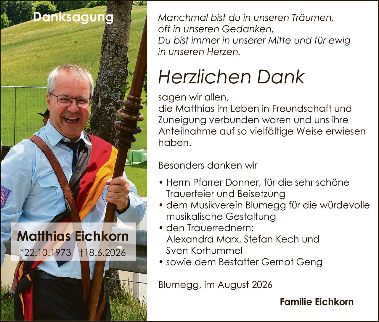 <p><i>Manchmal bist du in unseren Träumen, oft in unseren Gedanken. Du bist immer in unserer Mitte und für ewig in unseren Herzen.</i></p>

<p><strong>Herzlichen Dank</strong></p>

<p>sagen wir allen, die Matthias im Leben in Freundschaft und Zuneigung verbunden waren und uns ihre Anteilnahme auf so vielfältige Weise erwiesen haben.</p>

<p>Besonders danken wir</p>

<ul>
<li>Herrn Pfarrer Donner, für die sehr schöne Trauerfeier und Beisetzung</li>
<li>dem Musikverein Blumegg für die würdevolle musikalische Gestaltung</li>
<li>den Trauerrednern: Alexandra Marx, Stefan Kech und Sven Korhummel</li>
<li>sowie dem Bestatter Gernot Geng</li>
</ul>

<p>Blumegg, im August 2026</p>

<p>Familie Eichkorn</p>

<p>*22.10.1973  †18.6.2026</p>
