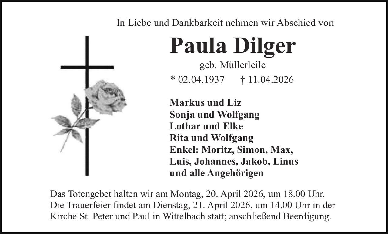 In Liebe und Dankbarkeit nehmen wir Abschied von

Paula Dilger
geb. Müllerleile
* 02.04.1937
† 11.04.2026

Markus und Liz
Sonja und Wolfgang
Lothar und Elke
Rita und Wolfgang
Enkel: Moritz, Simon, Max,
Luis, Johannes, Jakob, Linus
und alle Angehörigen
Das Totengebet halten wir am Montag, 20. April 2026, um 18.00 Uhr.
Die Trauerfeier findet am Dienstag, 21. April 2026, um 14.00 Uhr in der
Kirche St. Peter und Paul in Wittelbach statt; anschließend Beerdigung.