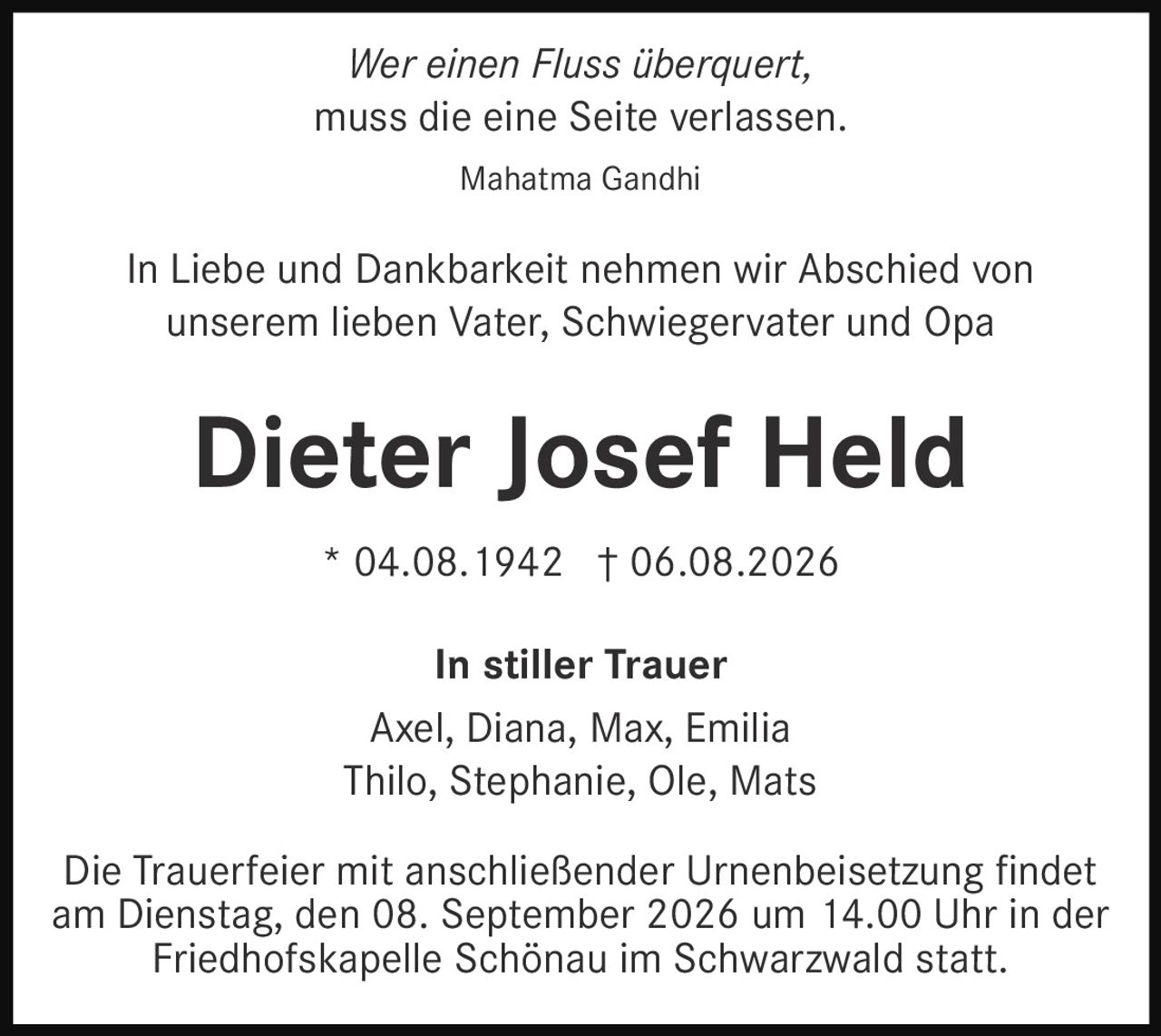 <p><i>Wer einen Fluss überquert,<br>muss die eine Seite verlassen.</i></p><p>Mahatma Gandhi</p><p>In Liebe und Dankbarkeit nehmen wir Abschied von unserem lieben Vater, Schwiegervater und Opa</p><p><strong>Dieter Josef Held</strong></p><p>* 04.08.1942 † 06.08.2026</p><p><strong>In stiller Trauer</strong><br>Axel, Diana, Max, Emilia<br>Thilo, Stephanie, Ole, Mats</p><p>Die Trauerfeier mit anschließender Urnenbeisetzung findet am Dienstag, den 08. September 2026 um 14.00 Uhr in der Friedhofskapelle Schönau im Schwarzwald statt.</p>