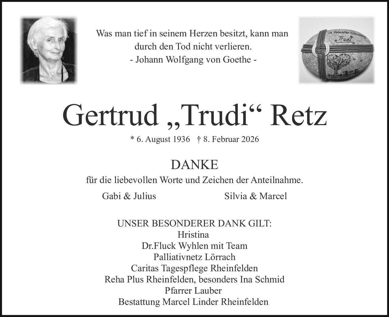 Was man tief in seinem Herzen besitzt, kann man
durch den Tod nicht verlieren.
- Johann Wolfgang von Goethe -

Gertrud „Trudi“ Retz
* 6. August 1936 † 8. Februar 2026

DANKE
für die liebevollen Worte und Zeichen der Anteilnahme.
Gabi & Julius

Silvia & Marcel

UNSER BESONDERER DANK GILT:
Hristina
Dr.Fluck Wyhlen mit Team
Palliativnetz Lörrach
Caritas Tagespflege Rheinfelden
Reha Plus Rheinfelden, besonders Ina Schmid
Pfarrer Lauber
Bestattung Marcel Linder Rheinfelden