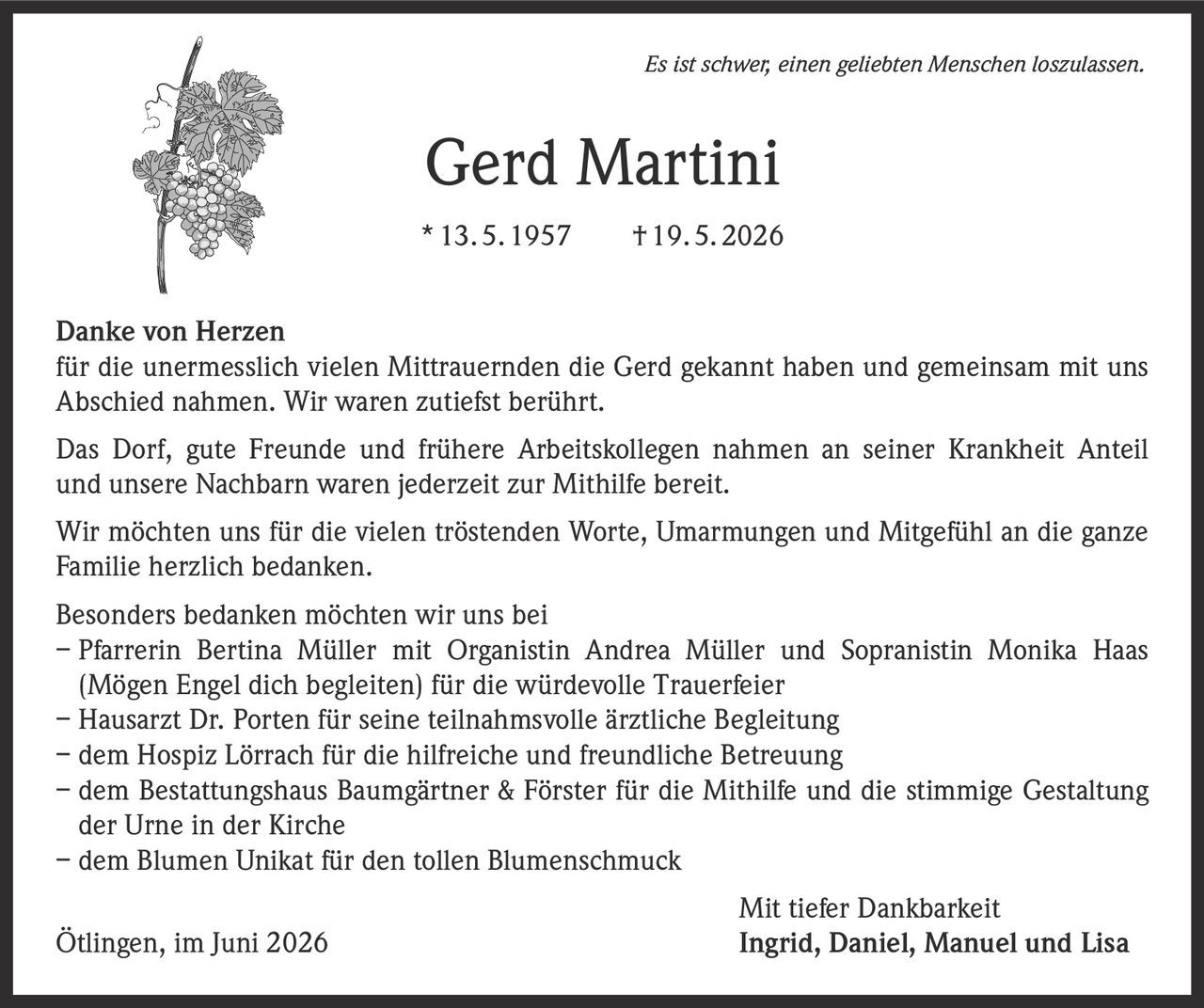 <p><i>Es ist schwer, einen geliebten Menschen loszulassen.</i></p>

<p><strong>Gerd Martini</strong><br>
* 13. 5. 1957 † 19. 5. 2026</p>

<p><strong>Danke von Herzen</strong><br>
für die unermesslich vielen Mittrauernden die Gerd gekannt haben und gemeinsam mit uns Abschied nahmen. Wir waren zutiefst berührt.</p>

<p>Das Dorf, gute Freunde und frühere Arbeitskollegen nahmen an seiner Krankheit Anteil und unsere Nachbarn waren jederzeit zur Mithilfe bereit.</p>

<p>Wir möchten uns für die vielen tröstenden Worte, Umarmungen und Mitgefühl an die ganze Familie herzlich bedanken.</p>

<p><strong>Besonders bedanken möchten wir uns bei</strong><br>
– Pfarrerin Bertina Müller mit Organistin Andrea Müller und Sopranistin Monika Haas (Mögen Engel dich begleiten) für die würdevolle Trauerfeier<br>
– Hausarzt Dr. Porten für seine teilnahmsvolle ärztliche Begleitung<br>
– dem Hospiz Lörrach für die hilfreiche und freundliche Betreuung<br>
– dem Bestattungshaus Baumgärtner & Förster für die Mithilfe und die stimmige Gestaltung der Urne in der Kirche<br>
– dem Blumen Unikat für den tollen Blumenschmuck</p>

<p><strong>Mit tiefer Dankbarkeit</strong><br>
Ötlingen, im Juni 2026 Ingrid, Daniel, Manuel und Lisa</p>