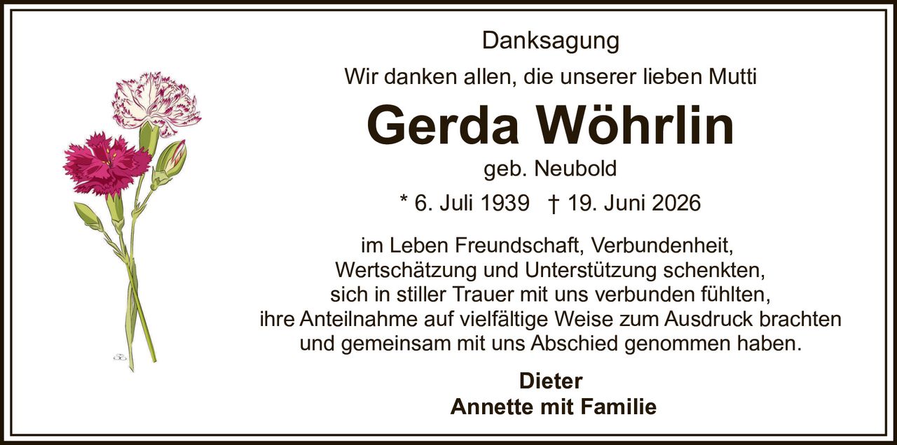 <p>Wir danken allen, die unserer lieben Mutti</p>
<p><strong>Gerda Wöhrlin</strong> geb. Neubold</p>
<p>* 6. Juli 1939 † 19. Juni 2026</p>
<p>im Leben Freundschaft, Verbundenheit, Wertschätzung und Unterstützung schenkten, sich in stiller Trauer mit uns verbunden fühlten, ihre Anteilnahme auf vielfältige Weise zum Ausdruck brachten und gemeinsam mit uns Abschied genommen haben.</p>
<p><strong>Danksagung</strong></p>
<p>Dieter<br>Annette mit Familie</p>