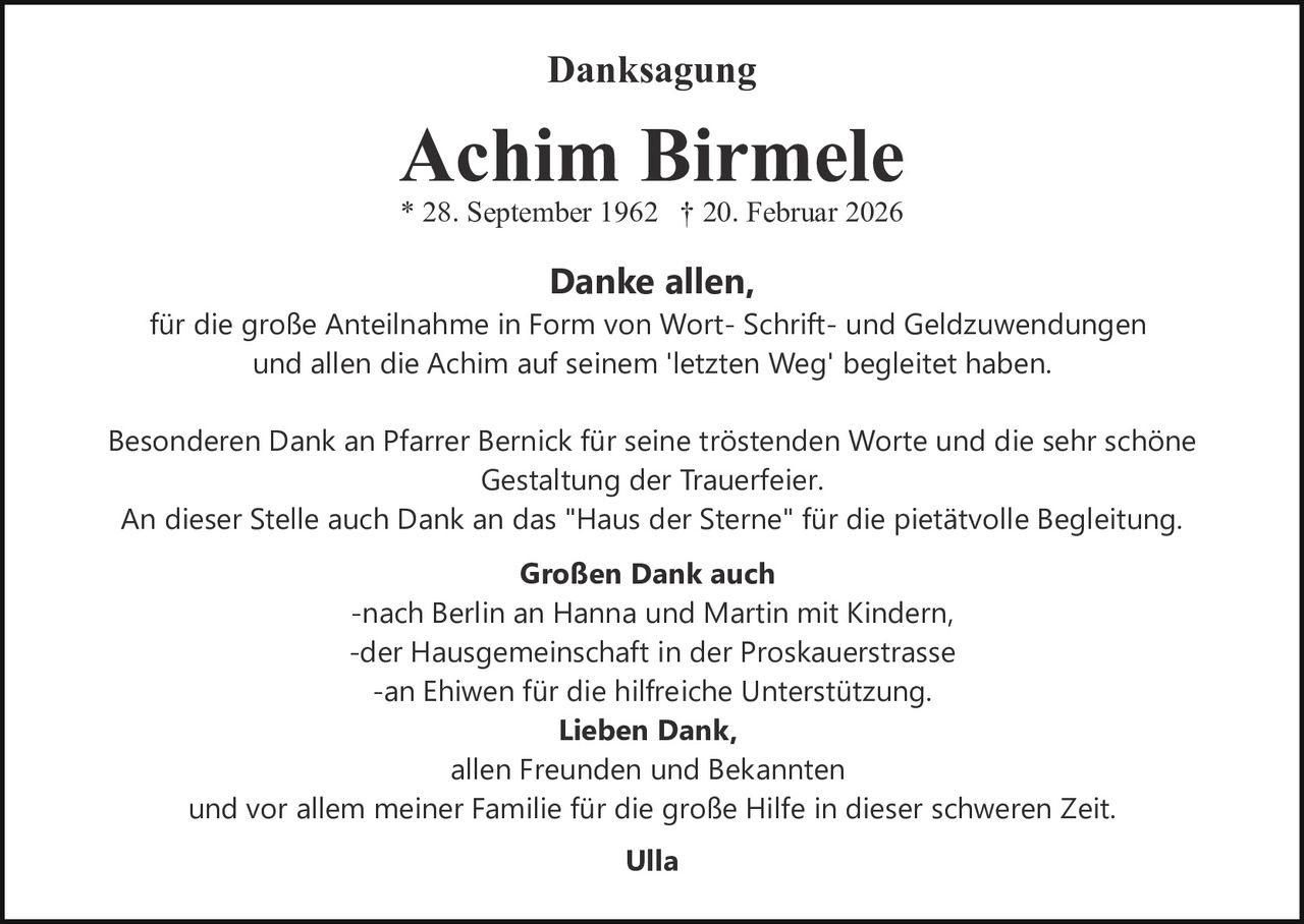 <p>Danksagung</p><p><strong>Achim Birmele</strong><br>* 28. September 1962 † 20. Februar 2026</p><p><strong>Danke allen,</strong><br>für die große Anteilnahme in Form von Wort- Schrift- und Geldzuwendungen <br>und allen die Achim auf seinem 'letzten Weg' begleitet haben.</p><p>Besonderen Dank an Pfarrer Bernick für seine tröstenden Worte und die sehr schöne <br>Gestaltung der Trauerfeier.<br>An dieser Stelle auch Dank an das "Haus der Sterne" für die pietätvolle Begleitung.</p><p><strong>Großen Dank auch</strong> <br>-nach Berlin an Hanna und Martin mit Kindern<br>-der Hausgemeinschaft in der Proskauerstrasse<br>-an Ehiwen für die hilfreiche Unterstützung.</p><p><strong>Lieben Dank,</strong> <br>allen Freunden und Bekannten <br>und vor allem meiner Familie für die große Hilfe in dieser schweren Zeit.</p><p><strong>Ulla</strong></p>