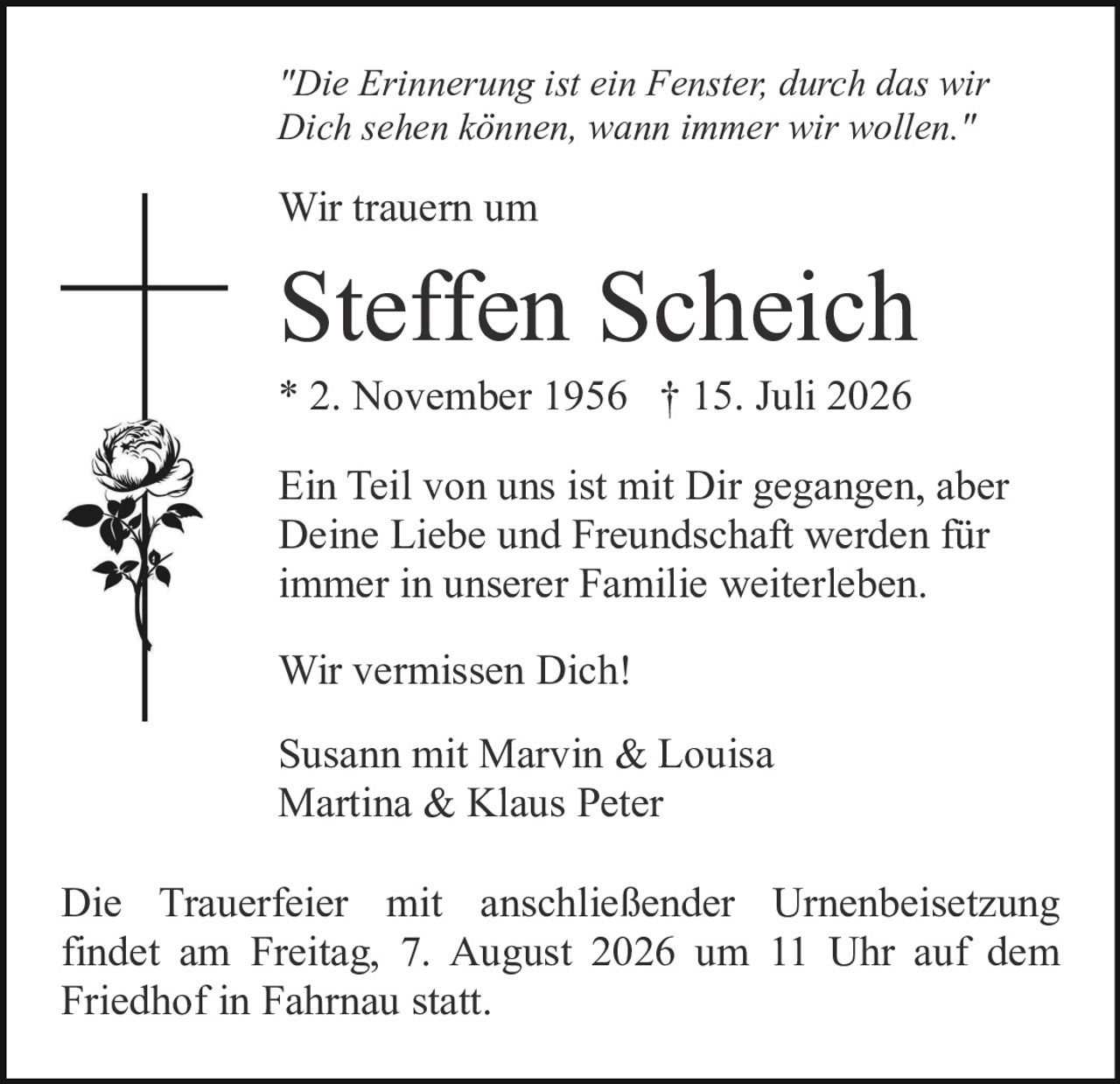 <p><i>"Die Erinnerung ist ein Fenster, durch das wir Dich sehen können, wann immer wir wollen."</i></p>

<p><strong>Wir trauern um</strong></p>

<p><strong>Steffen Scheich</strong></p>

<p>* 2. November 1956 † 15. Juli 2026</p>

<p>Ein Teil von uns ist mit Dir gegangen, aber Deine Liebe und Freundschaft werden für immer in unserer Familie weiterleben.</p>

<p>Wir vermissen Dich!</p>

<p>Susann mit Marvin & Louisa<br>
Martina & Klaus Peter</p>

<p>Die Trauerfeier mit anschließender Urnenbeisetzung findet am Freitag, 7. August 2026 um 11 Uhr auf dem Friedhof in Fahrnau statt.</p>