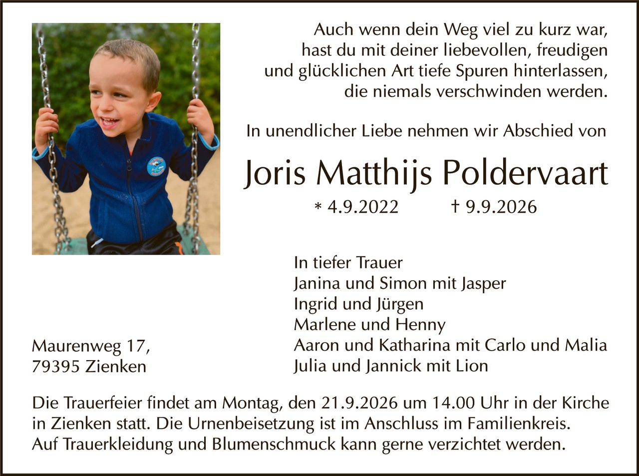 <p>Auch wenn dein Weg viel zu kurz war, hast du mit deiner liebevollen, freudigen und glücklichen Art tiefe Spuren hinterlassen, die niemals verschwinden werden.</p>

<p>In unendlicher Liebe nehmen wir Abschied von</p>

<p><strong>Joris Matthijs Poldervaart</strong><br/>
* 4.9.2022 † 9.9.2026</p>

<p>In tiefer Trauer<br/>
Janina und Simon mit Jasper<br/>
Ingrid und Jürgen<br/>
Marlene und Henny<br/>
Aaron und Katharina mit Carlo und Malia<br/>
Julia und Jannick mit Lion</p>

<p>Die Trauerfeier findet am Montag, den 21.9.2026 um 14.00 Uhr in der Kirche in Zienken statt. Die Urnenbeisetzung ist im Anschluss im Familienkreis. Auf Trauerbekleidung und Blumenschmuck kann gerne verzichtet werden.</p>