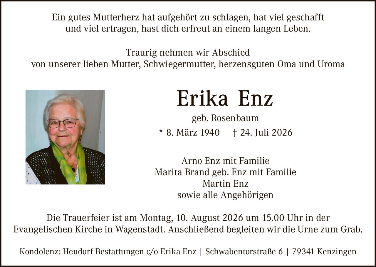 <p>Ein gutes Mutterherz hat aufgehört zu schlagen, hat viel geschafft und viel ertragen, hast dich erfreut an einem langen Leben.</p>

<p>Traurig nehmen wir Abschied von unserer lieben Mutter, Schwiegermutter, herzensguten Oma und Uroma</p>

<p><strong>Erika Enz</strong><br/>geb. Rosenbaum<br/>* 8. März 1940 † 24. Juli 2026</p>

<p>Arno Enz mit Familie<br/>Marita Brand geb. Enz mit Familie<br/>Martin Enz<br/>sowie alle Angehörigen</p>

<p>Die Trauerfeier ist am Montag, 10. August 2026 um 15.00 Uhr in der Evangelischen Kirche in Wagenstadt. Anschließend begleiten wir die Urne zum Grab.</p>

<p>Kondolenz: Heudorf Bestattungen c/o Erika Enz | Swabentorstraße 6 | 79341 Kenzingen</p>