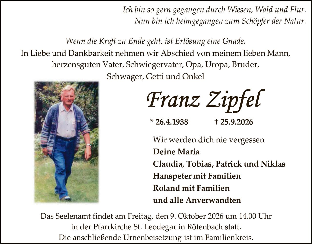 <p><i>Ich bin so gern gegangen durch Wiesen, Wald und Flur.<br>Nun bin ich heimgegangen zum Schöpfer der Natur.</i></p><p><i>Wenn die Kraft zu Ende geht, ist Erlösung eine Gnade.</i></p><p>In Liebe und Dankbarkeit nehmen wir Abschied von meinem lieben Mann, herzensguten Vater, Schwiegervater, Opa, Uropa, Bruder, Schwager, Getti und Onkel</p><p><strong>Franz Zipfel</strong><br>* 26.4.1938 † 25.9.2026</p><p>Wir werden dich nie vergessen<br><strong>Deine Maria</strong><br><strong>Claudia, Tobias, Patrick und Niklas<br>Hanspeter mit Familien<br>Roland mit Familien<br>und alle Anverwandten</strong></p><p>Das Seelenamt findet am Freitag, den 9. Oktober 2026 um 14.00 Uhr in der Pfarrkirche St. Leodegar in Rötenbach statt.<br>Die anschließende Urnenbeisetzung ist im Familienkreis.</p>