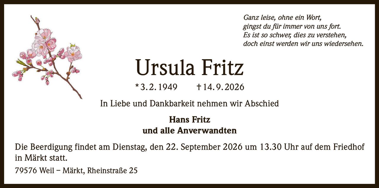 <p><i>Ganz leise, ohne ein Wort,<br>gingst du für immer von uns fort.<br>Es ist so schwer, dies zu verstehen,<br>doch einst werden wir uns wiedersehen.</i></p><p><strong>Ursula Fritz</strong><br>* 3. 2. 1949 † 14. 9. 2026</p><p>In Liebe und Dankbarkeit nehmen wir Abschied</p><p><strong>Hans Fritz<br>und alle Anverwandten</strong></p><p>Die Beerdigung findet am Dienstag, den 22. September 2026 um 13.30 Uhr auf dem Friedhof in Märkt statt.</p><p>79576 Weil – Märkt, Rheinstraße 25</p>